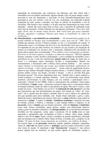 capacidade de comunicação, que exteriorize sua liderança, que faça vibrar toda a
assembléia com seu próprio entusiasmo; alguém afinado, cuja voz possa chegar a todos ,
movendo-os com seu dinamismo e convicção. O bom animador/dirigente/guia deve
preocupar-se com seu volume e tom de voz, sua vocalização, sua expressão corporal
(expressão do rosto, gestos e posição), seu lugar no interior da assembléia, o uso do
microfone. Não bastam a boa vontade e a fé para uma boa interpretação do canto como
animador – animar não como numa festa ou show, mas o momento da celebração exige
outro tipo de animação. Cesário Gabarain nos dá algumas orientações: “Deve ficar num
lugar visível, mas ao mesmo tempo discreto. Bem visível para que possa transmitir
devoção, segurança e confiança. Discreto para nunca se transformar no centro da
celebração...”
d) Instrumentistas e seu ministério na comunidade - “Os instrumentistas podem ser de
grande utilidade na liturgia, quer acompanhando o canto, quer sem ele.” (MS 25), à
medida que prestam serviço à Palavra cantada, ao rito e à comunidade em oração. O
instrumento, como a voz humana, não deve em si ser classificado como sacro ou profano.
Vai depender do uso que dele fazemos, do contexto em que tocamos, da integração do
mesmo na Celebração, nos diversos ritos e momentos celebrativos.Os documentos da
Igreja abrem espaço para a inculturação: “Para admitir e usar instrumentos na liturgia,
deve levar-se em conta o gênero, a tradição e a cultura de cada povo.” (MS 63) Algumas
funções: sustentar o canto, facilitar a participação e criar a unidade da assembléia, com a
advertência de que o som dos instrumentos jamais cubra as vozes, de modo que os
textos e a mensagem sejam claramente ouvidos e compreendidos. Quanto aos
instrumentistas, o documento sobre a Música Sacra adverte também: “... não somente
sejam virtuoses no instrumento que tocam, mas tenham entranhado conhecimento do
espírito da liturgia e dele estejam penetrados.” Assim, além da qualificação técnica,
espera-se que tenham formação litúrgico-musical básica, e vivência litúrgica, para que
possam melhor exercer sua função, servindo à liturgia, e não se servindo dela para
promoção pessoal. Três coisas importantes para isso: unidade entre o gesto corporal, o
sentido teológico e a atitude espiritual. Portanto, “tocar um instrumento exige atitude
espiritual, envolvimento na ação litúrgica, por sua atenção e participação ativa e
consciente.” (Estudo 79 da CNBB). Todos os instrumentos são acolhidos e bem-vindos
na Celebração. O órgão ocupa certamente o primeiro lugar, pois é o instrumento básico
na liturgia ocidental, citado em todos os documentos da igreja. Mas não é o único, e nem
sempre foi assim... Gino Stefani, em seu livro “A aclamação de todo um povo”, nos fala
dos instrumentos que têm principalmente um papel, uma função de “sinal”, de “som-
sinal”, isto é, aqueles que não atraem a atenção sobre si, com o objetivo de espetáculo,
mas que apontam para outra realidade, com função ritual, indicando o gesto, a ação,
dando-lhe assim a importância que merece. Entre eles: os sinos (tubulares, hoje usados na
orquestra) e o gongo. A seguir, os metais – trombetas, trombones...(anunciar um canto
de entrada, aclamar a Palavra, a multidão...), pela tradição bíblica e religiosa; os de
percussão, como o tambor, por sua função universal , além de tímpanos e tamborins,
como sinal, reforço aclamatório, apoio rítmico, sempre com determinado objetivo,
música, gesto ou momento celebrativo. Na liturgia judaica, já os encontramos presentes,
divididos em três categorias: corda, sopro e percussão. Os de corda eram os mais
apreciados e apropriados para acompanhar os hinos e salmos: cítara, harpa, alaúde,
saltério e lira. Os de sopro: flauta, corneta e trombeta, de grande importância, sobretudo
pela sua analogia com o Espírito Santo, Sopro de Deus, evocando, pois, a própria voz do
Senhor: “O sopro de Deus ressoa imponente nas trombetas...nos orifícios da flauta...”
Em terceiro lugar, os de percussão: tamborim, tambor, pandeiro, triângulo, campainha,
sineta. E entre nós são muito aceitos: o atabaque, que tem caráter convocativo e para
criar clima de oração. O importante é não “desconcertar” ninguém (= não colocar
pessoa alguma fora do concerto), ou seja excluir alguém da celebração, porque a
13
 