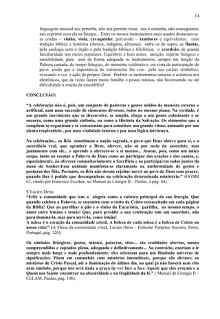 linguagem musical nos perturba, não nos permite rezar, nos é estranha, não conseguimos
nos exprimir com ela na liturgia... Entre os nossos instrumentos mais usados destacam-se:
as cordas – violão, viola, cavaquinho; percussão – tambores e equivalentes, com
tradição bíblica e histórica (ibérica, indígena, africana); entre os de sopro, as flautas,
pela analogia com o órgão e pela tradição bíblica e folclórica; o acordeão, de grande
familiaridade nos meios populares. Equilíbrio e bom senso, atenção, espírito litúrgico e
sensibilidade, para usar de forma adequada os instrumentos, sempre em função da
Palavra cantada, do tempo litúrgico, do momento celebrativo, em vista da participação do
povo, sendo que a importância do instrumento lhe vem pelo seu caráter simbólico,
evocando a voz e ação do próprio Deus. Preferir os instrumentos naturais e acústicos aos
eletrônicos, que às vezes fazem muito barulho e pouca música, não favorecendo ou até
dificultando a oração da assembléia!
CONCLUSÃO:
“A celebração não é, pois, um conjunto de palavras e gestos unidos de maneira externa e
artificial, nem uma sucessão de elementos diversos, todos no mesmo plano. Na verdade, é
um grande movimento que se desenvolve, se amplia, chega a um ponto culminante e se
encerra, como uma grande sinfonia, ou como a História da Salvação. Os elementos que a
compõem se organizam e se concatenam para constituir um grande ritmo, animado por um
alento respiratório , por uma vitalidade interna e por uma lógica intrínseca.
Na celebração... os fiéis constituem a nação sagrada, o povo que Deus obteve para si, e o
sacerdócio real, que agradece a Deus, oferece, não só por meio do sacerdote, mas
juntamente com ele... e aprende a oferecer-se a si mesmo... Atuem, pois, como um único
corpo, tanto ao escutar a Palavra de Deus como ao participar das orações e dos cantos, e,
especialmente, ao oferecer comunitariamente o Sacrifício e ao participarem todos juntos da
mesa do Senhor.Essa unidade manifesta-se claramente na uniformidade de gestos e
posturas dos fiéis. Portanto, os fiéis não devem rejeitar servir ao povo de Deus com prazer,
quando lhes é pedido que desempenhem na celebração determinado ministério.” (OGMR
62, citado por Francisco Escobar, no Manual de Liturgia II – Paulus, à pág. 64).
E Lucien Deiss:
“Feliz a comunidade que tem a alegria como a rubrica principal da sua liturgia. Que
quando celebra a Palavra, se encontra com o rosto de Cristo ressuscitado em cada página
da Bíblia! Que ao partilhar o pão e o vinho da Eucaristia, partilha, ao mesmo tempo, o
amor entre irmãos e irmãs! Que, para presidir a sua celebração tem um sacerdote, não
para dominá-la, mas para servi-la, como irmão!
A missa é o coração da comunidade cristã. A beleza de cada missa é a beleza de Cristo na
nossa vida!” (A Missa da comunidade cristã, Lucien Deiss – Editorial Perpétuo Socorro, Porto,
Portugal, pág. 126).
Os símbolos litúrgicos, gestos, música, palavras, ritos... são realidades abertas, nunca
compreendidos e captados plena, adequada e definitivamente... Ao contrário, exortam a ir
sempre mais longe e mais profundamente; eles orientam para um ilimitado universo de
significações. Põem em comunhão com mistérios insondáveis, porque são divinos; os
mistérios de Cristo Pascal, até a iluminação do último dia, no qual já não haverá nem rito
nem símbolo, porque nos será dada a graça de ver face a face Aquele que eles evocam e a
Quem nos fazem encontrar na obscuridade e na fragilidade da fé.” ( Manual de Liturgia II –
CELAM, Paulus, pág. 106).
14
 