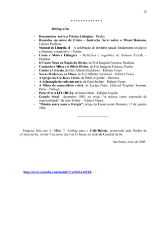 * * * * * * * * * * * * *
Bibliografia:
- Documentos sobre a Música Litúrgica – Paulus
- Reunidos em nome de Cristo – Instrução Geral sobre o Missal Romano,
Edições Paulinas.
- Manual de Liturgia II – A celebração do mistério pascal: fundamento teológico
e elemento constitutivo – Paulus.
- Canto e Música Litúrgica - Reflexões e Sugestões, de Antonio Alcalde –
Paulinas
- O Canto Novo da Nação do Divino, de Frei Joaquim Fonseca, Paulinas.
- Cantando a Missa e o Ofício Divino, de Frei Joaquim Fonseca, Paulus
- Cantar a Liturgia, de Frei Alberto Beckäuser – Editora Vozes
- Novas Mudanças na Missa, de Frei Alberto Beckäuser – Editora Vozes
- A Igreja celebra Jesus Cristo, de Pablo Argárate – Paulinas
- A Aclamação de todo um povo, de Gino Stefani – Editora Vozes
- A Missa da comunidade cristã, de Lucien Deiss, Editorial Perpétuo Socorro,
Porto – Portugal.
- Para viver a LITURGIA, de Jean Lebon – Edições Loyola.
- Grande Sinal , dezembro 1985, no artigo “A música como expressão de
espiritualidade”, de José Weber – Editora Vozes.
- “Música santa para a liturgia”, artigo do Lósservatore Romano, 17 de janeiro
2004.
......................................
Pesquisa feita por Ir. Míria T. Kolling para o Café-Debate, promovido pela Paulus da
Livraria da Sé, no dia 7 de maio, das 9 às 12 horas, no salão da Catedral da Sé.
São Paulo, maio de 2005.
http://www.youtube.com/watch?v=ox9sEoAlU6E
15
 