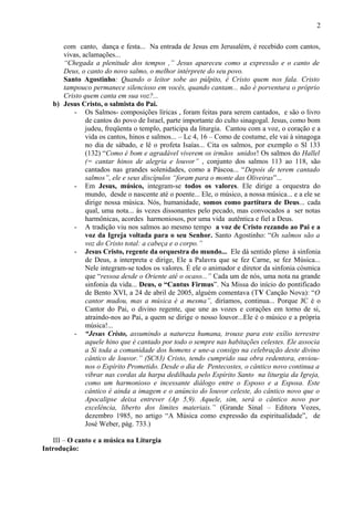 com canto, dança e festa... Na entrada de Jesus em Jerusalém, é recebido com cantos,
vivas, aclamações...
“Chegada a plenitude dos tempos ,” Jesus apareceu como a expressão e o canto de
Deus, o canto do novo salmo, o melhor intérprete do seu povo.
Santo Agostinho: Quando o leitor sobe ao púlpito, é Cristo quem nos fala. Cristo
tampouco permanece silencioso em vocês, quando cantam... não é porventura o próprio
Cristo quem canta em sua voz?...
b) Jesus Cristo, o salmista do Pai.
- Os Salmos- composições líricas , foram feitas para serem cantados, e são o livro
de cantos do povo de Israel, parte importante do culto sinagogal. Jesus, como bom
judeu, freqüenta o templo, participa da liturgia. Cantou com a voz, o coração e a
vida os cantos, hinos e salmos... – Lc 4, 16 – Como de costume, ele vai à sinagoga
no dia de sábado, e lê o profeta Isaías... Cita os salmos, por exemplo o Sl 133
(132) “Como é bom e agradável viverem os irmãos unidos! Os salmos do Hallel
(= cantar hinos de alegria e louvor” , conjunto dos salmos 113 ao 118, são
cantados nas grandes solenidades, como a Páscoa... “Depois de terem cantado
salmos”, ele e seus discípulos “foram para o monte das Oliveiras”...
- Em Jesus, músico, integram-se todos os valores. Ele dirige a orquestra do
mundo, desde o nascente até o poente... Ele, o músico, a nossa música... e a ele se
dirige nossa música. Nós, humanidade, somos como partitura de Deus... cada
qual, uma nota... às vezes dissonantes pelo pecado, mas convocados a ser notas
harmônicas, acordes harmoniosos, por uma vida autêntica e fiel a Deus.
- A tradição viu nos salmos ao mesmo tempo a voz de Cristo rezando ao Pai e a
voz da Igreja voltada para o seu Senhor. Santo Agostinho: “Os salmos são a
voz do Cristo total: a cabeça e o corpo.”
- Jesus Cristo, regente da orquestra do mundo... Ele dá sentido pleno à sinfonia
de Deus, a interpreta e dirige, Ele a Palavra que se fez Carne, se fez Música...
Nele integram-se todos os valores. É ele o animador e diretor da sinfonia cósmica
que “ressoa desde o Oriente até o ocaso...” Cada um de nós, uma nota na grande
sinfonia da vida... Deus, o “Cantus Firmus”. Na Missa do início do pontificado
de Bento XVI, a 24 de abril de 2005, alguém comentava (TV Canção Nova): “O
cantor mudou, mas a música é a mesma”, diríamos, continua... Porque JC é o
Cantor do Pai, o divino regente, que une as vozes e corações em torno de si,
atraindo-nos ao Pai, a quem se dirige o nosso louvor...Ele é o músico e a própria
música!...
- “Jesus Cristo, assumindo a natureza humana, trouxe para este exílio terrestre
aquele hino que é cantado por todo o sempre nas habitações celestes. Ele associa
a Si toda a comunidade dos homens e une-a consigo na celebração deste divino
cântico de louvor.” (SC83) Cristo, tendo cumprido sua obra redentora, enviou-
nos o Espírito Prometido. Desde o dia de Pentecostes, o cântico novo continua a
vibrar nas cordas da harpa dedilhada pelo Espírito Santo na liturgia da Igreja,
como um harmonioso e incessante diálogo entre o Esposo e a Esposa. Este
cântico é ainda a imagem e o anúncio do louvor celeste, do cântico novo que o
Apocalipse deixa entrever (Ap 5,9). Aquele, sim, será o cântico novo por
excelência, liberto dos limites materiais.” (Grande Sinal – Editora Vozes,
dezembro 1985, no artigo “A Música como expressão da espiritualidade”, de
José Weber, pág. 733.)
III – O canto e a música na Liturgia
Introdução:
2
 
