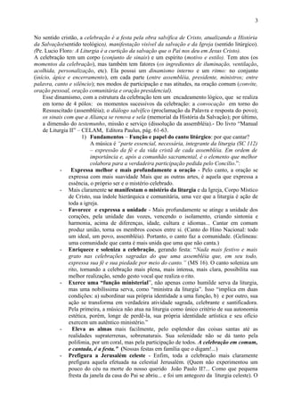 No sentido cristão, a celebração é a festa pela obra salvífica de Cristo, atualizando a História
da Salvação(sentido teológico), manifestação visível da salvação e da Igreja (sentido litúrgico).
(Pe. Lucio Floro: A Liturgia é a curtição da salvação que o Pai nos deu em Jesus Cristo).
A celebração tem um corpo (conjunto de sinais) e um espírito (motivo e estilo). Tem atos (os
momentos da celebração), mas também tem fatores (os ingredientes de iluminação, ventilação,
acolhida, personalização, etc). Ela possui um dinamismo interno e um ritmo: no conjunto
(início, ápice e encerramento), em cada parte (entre assembléia, presidente, ministros; entre
palavra, canto e silêncio); nos modos de participação e nas atitudes, na oração comum (convite,
oração pessoal, oração comunitária e oração presidencial).
Esse dinamismo, com a estrutura da celebração tem um encadeamento lógico, que se realiza
em torno de 4 pólos: os momentos sucessivos da celebração: a convocação em torno do
Ressuscitado (assembléia); o diálogo salvífico (proclamação da Palavra e resposta do povo);
os sinais com que a Aliança se renova e sela (memorial da História da Salvação); por último,
a dimensão do testemunho, missão e serviço (dissolução da assembléia).- Do livro “Manual
de Liturgia II” – CELAM, Editora Paulus, pág. 61-63.
1) Fundamentos – Função e papel do canto litúrgico: por que cantar?
A música é “parte essencial, necessária, integrante da liturgia (SC 112)
– expressão da fé e da vida cristã de cada assembléia. Em ordem de
importância e, após a comunhão sacramental, é o elemento que melhor
colabora para a verdadeira participação pedida pelo Concílio.”:
- Expressa melhor e mais profundamente a oração - Pelo canto, a oração se
expressa com mais suavidade Mais que as outras artes, é aquela que expressa a
essência, o próprio ser e o mistério celebrado.
- Mais claramente se manifestam o mistério da liturgia e da Igreja, Corpo Místico
de Cristo, sua índole hierárquica e comunitária, uma vez que a liturgia é ação de
toda a igreja.
- Favorece e expressa a unidade - Mais profundamente se atinge a unidade dos
corações, pela unidade das vozes, vencendo o isolamento, criando sintonia e
harmonia, acima de diferenças, idade, cultura e idiomas... Cantar em comum
produz união, torna os membros coesos entre si. (Canto do Hino Nacional: todo
um ideal, um povo, assembléia). Portanto, o canto faz a comunidade. (Gelineau:
uma comunidade que canta é mais unida que uma que não canta.)
- Enriquece e soleniza a celebração, gerando festa: “Nada mais festivo e mais
grato nas celebrações sagradas do que uma assembléia que, em seu todo,
expressa sua fé e sua piedade por meio do canto.” (MS 16). O canto soleniza um
rito, tornando a celebração mais plena, mais intensa, mais clara, possibilita sua
melhor realização, sendo gesto vocal que realiza o rito.
- Exerce uma “função ministerial”, não apenas como humilde serva da liturgia,
mas uma nobilíssima serva, como “ministra da liturgia”. Isso “implica em duas
condições: a) subordinar sua própria identidade a uma função, b) e por outro, sua
ação se transforma em verdadeira atividade sagrada, celebrante e santificadora.
Pela primeira, a música não atua na liturgia como único critério de sua autonomia
estética, porém, longe de perdê-la, sua própria identidade artística e seu ofício
exercem um autêntico ministério.”
- Eleva as almas mais facilmente, pelo esplendor das coisas santas até as
realidades supraterrenas, sobrenaturais. Sua solenidade não se dá tanto pela
polifonia, por um coral, mas pela participação de todos. A celebração em comum,
e cantada, é a festa.” (Nossas festas em família que o digam!...)
- Prefigura a Jerusalém celeste - Enfim, toda a celebração mais claramente
prefigura aquela efetuada na celestial Jerusalém. (Quem não experimentou um
pouco do céu na morte do nosso querido João Paulo II?... Como que pequena
fresta da janela da casa do Pai se abriu... e foi um antegozo da liturgia celeste). O
3
 
