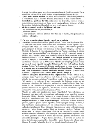 livro do Apocalipse: canto novo dos resgatados diante do Cordeiro, quando Ele se
manifestar em sua glória. Nossa liturgia terrestre deve prefigurar a do céu...
- Ajuda a sair de nós mesmos, do nosso individualismo e comodismo, para viver
o comunitário, indo ao encontro do outro. Deixamos o eu para assumir o nós!
- É símbolo da polifonia da vida, onde somos tão diferentes, como as notas de
uma sinfonia, mas regidos por Deus, nosso cantus firmus, formamos a bela e
harmoniosa sinfonia da vida, pela fé e o amor celebrados na liturgia.
- Gelineau cita três serviços da Música Litúrgica:
. ser instrumento de oração e celebração
. viabilizar a festa
. fazer entender o inaudito (música não cheia de si mesma, mas portadora de
silêncio e adoração).
2) Características da música litúrgica – critérios principais:
- Santidade – sua finalidade última: glorificação de Deus e santificação dos fiéis...
“A MS será tanto mais santa quanto mais intimamente estiver ligada à ação
litúrgica” (SC 112) – do sacro ao santo, ao litúrgico... Do conteúdo genérico,
geral, religioso, à música com finalidade exclusivamente litúrgica, a serviço do
Mistério, da Palavra, do rito, música para a liturgia. Assim, a santidade da música
vem de sua “sacramentalidade”, na dimensão do visível e sensível, quando o
gênio, a arte, a técnica e a execução musical revelam de forma humana o Mistério
Divino celebrado – JESUS CRISTO “ é a Imagem que se vê, a Palavra que se
escuta, o Pão que se consome no interior do tecido eclesial”, na Igreja, quando
celebramos o mistério da fé. O Concílio: “Cristo está sempre presente na sua
Igreja, e de modo especial, nas ações litúrgicas. Por isso, cada ação da Igreja,
unida a Cristo, é ação santa. Na liturgia, a música não se canta nem se venera
a si mesma, mas se torna epifania –glória do mistério celebrado: “Deus canta o
seu Verbo e concede-o; o artista encarna o Verbo e canta-o”. (L´Osservatore
Romano, 17 de janeiro 2004 “Música Santa para a Liturgia”).
- correção e singeleza das formas:/ beleza expressiva da oração - o texto da SC
diz que a Igreja “aprova e admite no culto todas as formas de verdadeira arte,
dotadas das devidas qualidades” : sentido da oração, da dignidade e da beleza.
“Os cantos e as músicas devem corresponder às legítimas exigências de
adaptação e inculturação”, evitando a leviandade e a superficialidade. João Paulo
II nos diz da “Necessidade de purificar o culto de dispersões de estilos, das
formas descuidadas de expressão, de músicas e textos descurados e pouco
condizentes com a grandeza do ato que se celebra.”
Quanto ao texto: sem academismos nem vulgaridades! Nem sofisticação da
linguagem nem expressões regionalistas inadequadas a um repertório comum.
Inspiração bíblica: Sagrada Escritura e a própria Liturgia - fontes bíblicas e
litúrgicas, levando em conta a vida e realidade do povo. O texto deve focalizar a
função ministerial, a festa, o tempo litúrgico... estar mais na linha do louvor
gratuito, ação de graças, súplica e perdão, numa linguagem dialogal e orante, e
não moralizante ou catequética. Leve em conta a dimensão comunitária e social.
A Igreja oriental possui hinos litúrgicos riquíssimos. A Igreja ocidental, romana
adotou o latim, língua concisa, difícil de traduzir... Após o Vaticano II,
convocados a compor cantos para a liturgia, as composições muitas vezes,
tiveram uma débil sustentação tanto teológica, como doutrinária e espiritual, além
de pouca qualidade musical. A música deve ajudar a penetrar no mistério, num
crescendo...(Exemplos – Vigília Pascal, recolhida... de repente um aleluia em
ritmo de twist, desconcentrando... Comunhão – canto de adoração à Eucaristia...
O canto de entrada “Mãezinha do céu” em plena festa de Pentecostes!...)
4
 