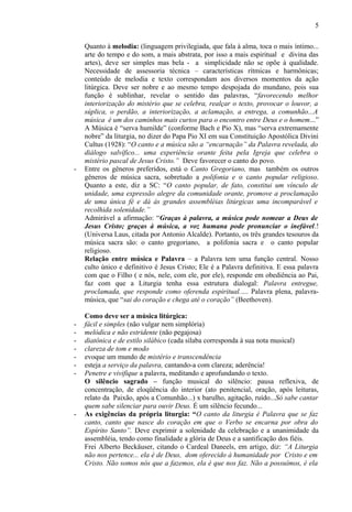 Quanto à melodia: (linguagem privilegiada, que fala à alma, toca o mais íntimo...
arte do tempo e do som, a mais abstrata, por isso a mais espiritual e divina das
artes), deve ser simples mas bela - a simplicidade não se opõe à qualidade.
Necessidade de assessoria técnica – características rítmicas e harmônicas;
conteúdo de melodia e texto correspondam aos diversos momentos da ação
litúrgica. Deve ser nobre e ao mesmo tempo despojada do mundano, pois sua
função é sublinhar, revelar o sentido das palavras, “favorecendo melhor
interiorização do mistério que se celebra, realçar o texto, provocar o louvor, a
súplica, o perdão, a interiorização, a aclamação, a entrega, a comunhão...A
música é um dos caminhos mais curtos para o encontro entre Deus e o homem...”
A Música é “serva humilde” (conforme Bach e Pio X), mas “serva extremamente
nobre” da liturgia, no dizer do Papa Pio XI em sua Constituição Apostólica Divini
Cultus (1928): “O canto e a música são a “encarnação” da Palavra revelada, do
diálogo salvífico... uma experiência orante feita pela Igreja que celebra o
mistério pascal de Jesus Cristo.” Deve favorecer o canto do povo.
- Entre os gêneros preferidos, está o Canto Gregoriano, mas também os outros
gêneros de música sacra, sobretudo a polifonia e o canto popular religioso.
Quanto a este, diz a SC: “O canto popular, de fato, constitui um vínculo de
unidade, uma expressão alegre da comunidade orante, promove a proclamação
de uma única fé e dá às grandes assembléias litúrgicas uma incomparável e
recolhida solenidade.”
Admirável a afirmação: “Graças à palavra, a música pode nomear a Deus de
Jesus Cristo; graças à música, a voz humana pode pronunciar o inefável.!
(Universa Laus, citada por Antonio Alcalde). Portanto, os três grandes tesouros da
música sacra são: o canto gregoriano, a polifonia sacra e o canto popular
religioso.
Relação entre música e Palavra – a Palavra tem uma função central. Nosso
culto único e definitivo é Jesus Cristo; Ele é a Palavra definitiva. E essa palavra
com que o Filho ( e nós, nele, com ele, por ele), responde em obediência ao Pai,
faz com que a Liturgia tenha essa estrutura dialogal: Palavra entregue,
proclamada, que responde como oferenda espiritual..... Palavra plena, palavra-
música, que “sai do coração e chega até o coração” (Beethoven).
Como deve ser a música litúrgica:
- fácil e simples (não vulgar nem simplória)
- melódica e não estridente (não pegajosa)
- diatônica e de estilo silábico (cada sílaba corresponda à sua nota musical)
- clareza de tom e modo
- evoque um mundo de mistério e transcendência
- esteja a serviço da palavra, cantando-a com clareza; aderência!
- Penetre e vivifique a palavra, meditando e aprofundando o texto.
O silêncio sagrado – função musical do silêncio: pausa reflexiva, de
concentração, de eloqüência do interior (ato penitencial, oração, após leituras,
relato da Paixão, após a Comunhão...) x barulho, agitação, ruído...Só sabe cantar
quem sabe silenciar para ouvir Deus. É um silêncio fecundo...
- As exigências da própria liturgia: “O canto da liturgia é Palavra que se faz
canto, canto que nasce do coração em que o Verbo se encarna por obra do
Espírito Santo”. Deve exprimir a solenidade da celebração e a unanimidade da
assembléia, tendo como finalidade a glória de Deus e a santificação dos fiéis.
Frei Alberto Beckäuser, citando o Cardeal Daneels, em artigo, diz: “A Liturgia
não nos pertence... ela é de Deus, dom oferecido à humanidade por Cristo e em
Cristo. Não somos nós que a fazemos, ela é que nos faz. Não a possuímos, é ela
5
 