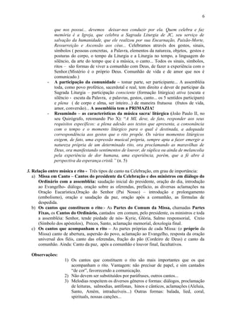 que nos possui... devemos deixar-nos conduzir por ela. Quem celebra e faz
memória é a Igreja, que celebra a Sagrada Liturgia de JC, seu serviço de
salvação da humanidade, que ele realizou por sua Encarnação, Paixão-Morte,
Ressurreição e Ascensão aos céus... Celebramos através dos gestos, sinais,
símbolos ( pessoas concretas, a Palavra, elementos da natureza, objetos, gestos e
posturas do corpo, o tempo da Liturgia e a Liturgia no tempo, a linguagem do
silêncio, da arte do tempo que é a música, o canto... Todos os sinais, símbolos,
ritos – são formas de viver a comunhão com Deus, de fazer a experiência com o
Senhor.(Mistério é o próprio Deus. Comunhão de vida e de amor que nos é
comunicado.)
- A participação da comunidade – tomar parte, ser participante... A assembléia
toda, como povo profético, sacerdotal e real, tem direito e dever de participar da
Sagrada Liturgia – participação consciente (formação litúrgica) ativa (escuta e
silêncio - escuta da Palavra, e palavras, gestos, canto... os 5 sentidos participam)
e plena ( de corpo e alma, ser inteiro...) de maneira frutuosa (frutos de vida,
amor, conversão)... A assembléia tem a PRIMAZIA!
- Resumindo – as características da música sacra/ litúrgica (João Paulo II, no
seu Quirógrafo, retomando Pio X): “A ML deve, de fato, responder aos seus
requisitos específicos: a plena adesão aos textos que apresenta, a consonância
com o tempo e o momento litúrgico para o qual é destinada, a adequada
correspondência aos gestos que o rito propõe. Os vários momentos litúrgicos
exigem, de fato, uma expressão musical própria, sempre apta a fazer emergir a
natureza própria de um determinado rito, ora proclamando as maravilhas de
Deus, ora manifestando sentimentos de louvor, de súplica ou ainda de melancolia
pela experiência de dor humana, uma experiência, porém, que a fé abre à
perspectiva da esperança cristã.” (n. 5)
3. Relação entre música e rito - Três tipos de canto na Celebração, em grau de importância:
a) Missa em Canto – Cantos do presidente da Celebração e dos ministros em diálogo do
Ordinário com a assembléia: saudação inicial do presidente, oração do dia, introdução
ao Evangelho- diálogo, oração sobre as oferendas, prefácio, as diversas aclamações na
Oração Eucarística,Oração do Senhor (Pai Nosso) – introdução e prolongamento
(embolismo), oração e saudação da paz, oração após a comunhão, as fórmulas de
despedida.
b) Os cantos que constituem o rito:- As Partes do Comum da Missa, chamadas Partes
Fixas, os Cantos do Ordinário, cantados em comum, pelo presidente, os ministros e toda
a assembléia: Senhor, tende piedade de nós- Kyrie, Glória, Salmo responsorial, Creio
(Símbolo dos apóstolos), Preces, Santo, aclamação memorial, doxologia final.
c) Os cantos que acompanham o rito – As partes próprias de cada Missa: (o próprio da
Missa) canto de abertura, aspersão do povo, aclamação ao Evangelho, resposta da oração
universal dos fiéis, canto das oferendas, fração do pão (Cordeiro de Deus) e canto da
comunhão. Ainda: Canto da paz, após a comunhão e louvor final, facultativos.
Observações:
1) Os cantos que constituem o rito são mais importantes que os que
acompanham o rito. Vantagem: não precisar de papel, e sim cantados
“de cor”, favorecendo a comunicação.
2) Não devem ser substituídos por paráfrases, outros cantos...
3) Melodias respeitem os diversos gêneros e formas: diálogos, proclamação
de leituras, salmodias, antífonas, hinos e cânticos, aclamações (Aleluia,
Santo, Amém, intraduzíveis...) Outras formas: balada, lied, coral,
spirituals, nossas canções...
6
 