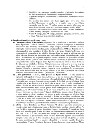 4) Equilíbrio entre as partes cantadas, usando a criatividade, dependendo
da festa ou solenidade, da assembléia, das possibilidades...
5) Repertório adequado à comunidade – sensibilidade, bom senso, escolha
criteriosa.
6) Na escolha dos cantos, não fazer opção pelo novo, mas pelo
melhor...”Busquemos o melhor, e o melhor será o novo”.Santo
Agostinho nos diz que “É melhor cantar um canto velho com um
coração novo do que cantar um canto novo com um coração velho.”
7) Equilíbrio entre cantar tudo e entre cantar nada. Os mais importantes:
Santo, Amém (Doxologia – Aclamações) e o Salmo.
8) Cantar A liturgia, não NA liturgia, um canto qualquer, dispersivo... mas
o rito, a Palavra, a festa, o mistério celebrado.
4. Função ministerial da música e do canto:
a) Canto processional de Entrada (acompanha o rito, o movimento, a procissão) conforme
Santo Agostinho: “Canta e caminha!” Finalidade: constituir e congregar a assembléia,
introduzindo-a no mistério a ser celebrado – tempo litúrgico, sonorizar o caráter festivo da
celebração, fomentar a união dos fiéis, dar o tom da celebração. O Missal Romano diz: “...
seja adequado à ação sagrada ou à índole do dia ou do tempo litúrgico”, elevando seus
pensamentos à contemplação do mistério litúrgico. Pode ser usada a antífona com seu
salmo (Gradual Romano) ou outro canto, executado pelo povo ou alternando grupo coral e
povo. Características: ser de grande amplidão, alegre e vibrante, de preferência em tom
maior, ritmo binário (hino ou canto estrófico: refrão e estrofes), de preferência a uma só
voz, para facilitar o canto do povo. Santo Agostinho descreve o início da missa da Páscoa
de 426, em sua catedral de Hipona: “Dirigimo-nos para onde estava o povo; a igreja
estava superlotada, nela ressoavam os gritos de alegria: Graças a Deus, Deus seja
louvado! Ninguém se mantinha calado... Saudei o povo: as aclamações recomeçaram,
com ardor multiplicado. Por fim fez-se silêncio, e foi lida a passagem das divinas
escrituras relacionadas com a festa.” (do livro De Civitate Dei)
b) O rito penitencial – Senhor, tende piedade ou Kyrie eleison - é uma aclamação
suplicante endereçada a Cristo, o Senhor, louvando-O e à sua misericórdia. Pertence aos
cantos rituais, constituindo o próprio rito da celebração (Ordinário da Missa) Não é o Ato
Penitencial, mas sim uma doxologia ou proclamação da bondade e misericórdia de Deus,
cantado após o Ato Penitencial e a absolvição, a não ser que já tenha participado do
mesmo, através das várias fórmulas apresentadas pelo Missal Romano, como variante
deste. Historicamente o Kyrie eleison parece provir da Oração dos fiéis, com caráter de
ladainha. Após o Concílio Vaticano II: “É um canto mediante o qual os fiéis aclamam o
Senhor e imploram sua misericórdia.” Quando São Dâmaso mudou a missa do grego para
o latim, deixou o Kyrie imutável, em grego, e assim atravessou os séculos. Seria
completamente alheio a seu caráter substituir o Senhor por um hino, estrófico ou não.
(Kyrios foi o nome mais comum dado a Cristo Ressuscitado pelos primeiros cristãos).
Farão parte dele o povo e os cantores. Importa não acentuar demais o aspecto penitencial
na Celebração Eucarística, evitando também paráfrases e outros cantos penitenciais.
c) Glória – Diz a Introdução do Missal Romano: “O Glória é um hino antiqüíssimo e
venerável, pelo qual a Igreja, congregada no Espírito Santo, glorifica e suplica a Deus Pai
e ao Cordeiro, portanto de caráter doxológico (louvor, glorificação).É cantado de forma
direta pela assembléia dos fiéis ou pelo povo em alternância com os cantores, ou ainda só
pelo coro.” ( n.53) É uma das peças mais antigas da Missa, incorporada pela igreja
romana no século II, por ocasião do Natal. Sua nota dominante: o júbilo, louvor confiante
e alegre... Como hino que é, deve ser cantado. Pode ser dividido em três partes: a) o canto
dos anjos, na noite de Natal; b) os louvores a Deus Pai; c) os louvores seguidos de súplicas
e aclamações a Cristo, o Cordeiro, o Kyrios , o Senhor. Canto em prosa , conforme Missal
7
 