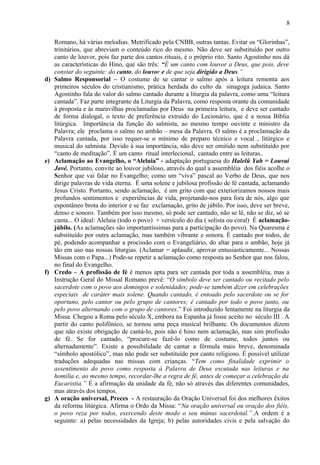 Romano, há várias melodias. Metrificado pela CNBB, outras tantas. Evitar os “Glorinhas”,
trinitários, que abreviam o conteúdo rico do mesmo. Não deve ser substituído por outro
canto de louvor, pois faz parte dos cantos rituais, é o próprio rito. Santo Agostinho nos dá
as características do Hino, que são três: “É um canto com louvor a Deus, que pois, deve
constar do seguinte: do canto, do louvor e de que seja dirigido a Deus.”
d) Salmo Responsorial – O costume de se cantar o salmo após a leitura remonta aos
primeiros séculos do cristianismo, prática herdada do culto da sinagoga judaica. Santo
Agostinho fala do valor do salmo cantado durante a liturgia da palavra, como uma “leitura
cantada”. Faz parte integrante da Liturgia da Palavra, como resposta orante da comunidade
à proposta e às maravilhas proclamadas por Deus na primeira leitura, e deve ser cantado
de forma dialogal, o texto de preferência extraído do Lecionário, que é a nossa Bíblia
litúrgica. Importância da função do salmista, ao mesmo tempo ouvinte e ministro da
Palavra; ele proclama o salmo no ambão – mesa da Palavra. O salmo é a proclamação da
Palavra cantada, por isso requer-se o mínimo de preparo técnico e vocal , litúrgico e
musical do salmista. Devido à sua importância, não deve ser omitido nem substituído por
“canto de meditação”. É um canto ritual interlecional, cantado entre as leituras..
e) Aclamação ao Evangelho, o “Aleluia” - adaptação portuguesa do Halelû Yah = Louvai
Javé. Portanto, convite ao louvor jubiloso, através do qual a assembléia dos fiéis acolhe o
Senhor que vai falar no Evangelho; como um “viva” pascal ao Verbo de Deus, que nos
dirige palavras de vida eterna. É uma solene e jubilosa profissão de fé cantada, aclamando
Jesus Cristo. Portanto, sendo aclamação, é um grito com que exteriorizamos nossos mais
profundos sentimentos e experiências de vida, projetando-nos para fora de nós, algo que
espontâneo brota do interior e se faz exclamação, grito de júbilo. Por isso, deve ser breve,
denso e sonoro. Também por isso mesmo, só pode ser cantado, não se lê, não se diz, só se
canta... O ideal: Aleluia (todo o povo) + versículo do dia ( solista ou coral) É aclamação-
júbilo. (As aclamações são importantíssimas para a participação do povo). Na Quaresma é
substituído por outra aclamação, mas também vibrante e sonora. É cantado por todos, de
pé, podendo acompanhar a procissão com o Evangeliário, do altar para o ambão, hoje já
tão em uso nas nossas liturgias. (Aclamar = aplaudir, aprovar entusiasticamente... Nossas
Missas com o Papa...) Pode-se repetir a aclamação como resposta ao Senhor que nos falou,
no final do Evangelho.
f) Credo – A profissão de fé é menos apta para ser cantada por toda a assembléia, mas a
Instrução Geral do Missal Romano prevê: “O símbolo deve ser cantado ou recitado pelo
sacerdote com o povo aos domingos e solenidades; pode-se também dizer em celebrações
especiais de caráter mais solene. Quando cantado, é entoado pelo sacerdote ou se for
oportuno, pelo cantor ou pelo grupo de cantores; é cantado por todo o povo junto, ou
pelo povo alternando com o grupo de cantores.” Foi introduzido lentamente na liturgia da
Missa. Chegou a Roma pelo século X, embora na Espanha já fosse aceito no século III . A
partir do canto polifônico, se tornou uma peça musical brilhante. Os documentos dizem
que não existe obrigação de cantá-lo, pois não é hino nem aclamação, mas sim profissão
de fé. Se for cantado, “procure-se fazê-lo como de costume, todos juntos ou
alternadamente”. Existe a possibilidade de cantar a fórmula mais breve, denominada
“símbolo apostólico”, mas não pode ser substituído por canto religioso. É possível utilizar
traduções adequadas nas missas com crianças. “Tem como finalidade exprimir o
assentimento do povo como resposta à Palavra de Deus escutada nas leituras e na
homilia e, ao mesmo tempo, recordar-lhe a regra de fé, antes de começar a celebração da
Eucaristia.” É a afirmação da unidade da fé, não só através das diferentes comunidades,
mas através dos tempos.
g) A oração universal, Preces - A restauração da Oração Universal foi dos melhores êxitos
da reforma litúrgica. Afirma o Ordo da Missa: “Na oração universal ou oração dos fiéis,
o povo reza por todos, exercendo deste modo o seu múnus sacerdotal.”.A ordem é a
seguinte: a) pelas necessidades da Igreja; b) pelas autoridades civis e pela salvação do
8
 