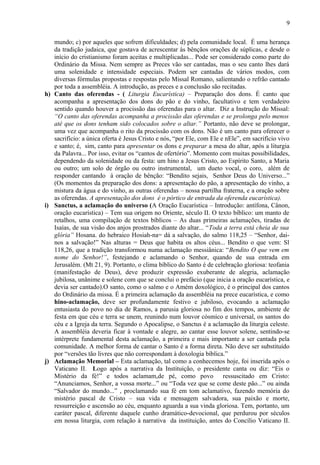 mundo; c) por aqueles que sofrem dificuldades; d) pela comunidade local. É uma herança
da tradição judaica, que gostava de acrescentar às bênçãos orações de súplicas, e desde o
início do cristianismo foram aceitas e multiplicadas... Pode ser considerado como parte do
Ordinário da Missa. Nem sempre as Preces vão ser cantadas, mas o seu canto lhes dará
uma solenidade e intensidade especiais. Podem ser cantadas de vários modos, com
diversas fórmulas propostas e respostas pelo Missal Romano, salientando o refrão cantado
por toda a assembléia. A introdução, as preces e a conclusão são recitadas.
h) Canto das oferendas - ( Liturgia Eucarística) – Preparação dos dons. É canto que
acompanha a apresentação dos dons do pão e do vinho, facultativo e tem verdadeiro
sentido quando houver a procissão das oferendas para o altar. Diz a Instrução do Missal:
“O canto das oferendas acompanha a procissão das oferendas e se prolonga pelo menos
até que os dons tenham sido colocados sobre o altar.” Portanto, não deve se prolongar,
uma vez que acompanha o rito da procissão com os dons. Não é um canto para oferecer o
sacrifício: a única oferta é Jesus Cristo e nós, “por Ele, com Ele e nEle”, em sacrifício vivo
e santo; é, sim, canto para apresentar os dons e preparar a mesa do altar, após a liturgia
da Palavra... Por isso, evitar os “cantos de ofertório”. Momento com muitas possibilidades,
dependendo da solenidade ou da festa: um hino a Jesus Cristo, ao Espírito Santo, a Maria
ou outro; um solo de órgão ou outro instrumental, um dueto vocal, o coro, além de
responder cantando à oração de bênção: “Bendito sejais, Senhor Deus do Universo...”
(Os momentos da preparação dos dons: a apresentação do pão, a apresentação do vinho, a
mistura da água e do vinho, as outras oferendas – nossa partilha fraterna, e a oração sobre
as oferendas. A apresentação dos dons é o pórtico de entrada da oferenda eucarística).
i) Sanctus, a aclamação do universo (A Oração Eucarística – Introdução: antífona, Cânon,
oração eucarística) – Tem sua origem no Oriente, século II. O texto bíblico: um manto de
retalhos, uma compilação de textos bíblicos – As duas primeiras aclamações, tiradas de
Isaías, de sua visão dos anjos prostrados diante do altar... “Toda a terra está cheia de sua
glória” Hosana. do hebraico Hosiah-na= dá a salvação, do salmo 118,25 – “Senhor, dai-
nos a salvação!” Nas alturas = Deus que habita os altos céus... Bendito o que vem: Sl
118,26, que a tradição transformou numa aclamação messiânica: “Bendito O que vem em
nome do Senhor!”, festejando e aclamando o Senhor, quando de sua entrada em
Jerusalém. (Mt 21, 9). Portanto, o clima bíblico do Santo é de celebração gloriosa: teofania
(manifestação de Deus), deve produzir expressão exuberante de alegria, aclamação
jubilosa, unânime e solene com que se conclui o prefácio (que inicia a oração eucarística, e
devia ser cantado).O santo, como o salmo e o Amém doxológico, é o principal dos cantos
do Ordinário da missa. É a primeira aclamação da assembléia na prece eucarística, e como
hino-aclamação, deve ser profundamente festivo e jubiloso, evocando a aclamação
entusiasta do povo no dia de Ramos, a parusia gloriosa no fim dos tempos, ambiente de
festa em que céu e terra se unem, reunindo num louvor cósmico e universal, os santos do
céu e a Igreja da terra. Segundo o Apocalipse, o Sanctus é a aclamação da liturgia celeste.
A assembléia deveria ficar à vontade e alegre, ao cantar esse louvor solene, sentindo-se
intérprete fundamental desta aclamação, a primeira e mais importante a ser cantada pela
comunidade. A melhor forma de cantar o Santo é a forma direta. Não deve ser substituído
por “versões tão livres que não correspondam à doxologia bíblica.”
j) Aclamação Memorial – Esta aclamação, tal como a conhecemos hoje, foi inserida após o
Vaticano II. Logo após a narrativa da Instituição, o presidente canta ou diz: “Eis o
Mistério da fé!” e todos aclamam,de pé, como povo ressuscitado em Cristo:
“Anunciamos, Senhor, a vossa morte...” ou “Toda vez que se come deste pão...” ou ainda
“Salvador do mundo...” , proclamando sua fé em tom aclamativo, fazendo memória do
mistério pascal de Cristo – sua vida e mensagem salvadora, sua paixão e morte,
ressurreição e ascensão ao céu, enquanto aguarda a sua vinda gloriosa. Tem, portanto, um
caráter pascal, diferente daquele cunho dramático-devocional, que perdurou por séculos
em nossa liturgia, com relação à narrativa da instituição, antes do Concílio Vaticano II.
9
 