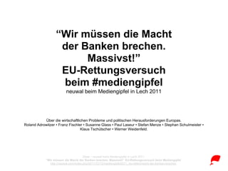 “Wir müssen die Macht
                   der Banken brechen.
                        Massivst!”
                   EU-Rettungsversuch
                   beim #mediengipfel
                         neuwal beim Mediengipfel in Lech 2011




           Über die wirtschaftlichen Probleme und politischen Herausforderungen Europas.
Roland Adrowitzer • Franz Fischler • Susanne Glass • Paul Laseur • Stefan Menze • Stephan Schulmeister •
                                 Klaus Tschütscher • Werner Weidenfeld.




                                       Zitate • neuwal beim Mediengipfel in Lech 2011
            “Wir müssen die Macht der Banken brechen. Massivst!” EU-Rettungsversuch beim Mediengipfel
               http://neuwal.com/index.php/2011/12/12/mediengipfel2011_eu-rettenmacht-der-banken-brechen
 