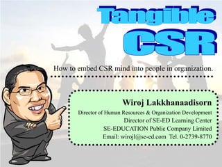 How to embed CSR mind into people in organization.

Wiroj Lakkhanaadisorn
Director of Human Resources & Organization Development

Director of SE-ED Learning Center
SE-EDUCATION Public Company Limited
Email: wirojl@se-ed.com Tel. 0-2739-8770

 
