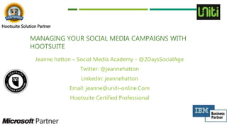 MANAGING YOUR SOCIAL MEDIA CAMPAIGNS WITH
HOOTSUITE
Jeanne hatton – Social Media Academy - @2DaysSocialAge
Twitter: @jeannehatton
Linkedin: jeannehatton
Email: jeanne@uniti-online.Com
Hootsuite Certified Professional
Hootsuite Solution Partner
 