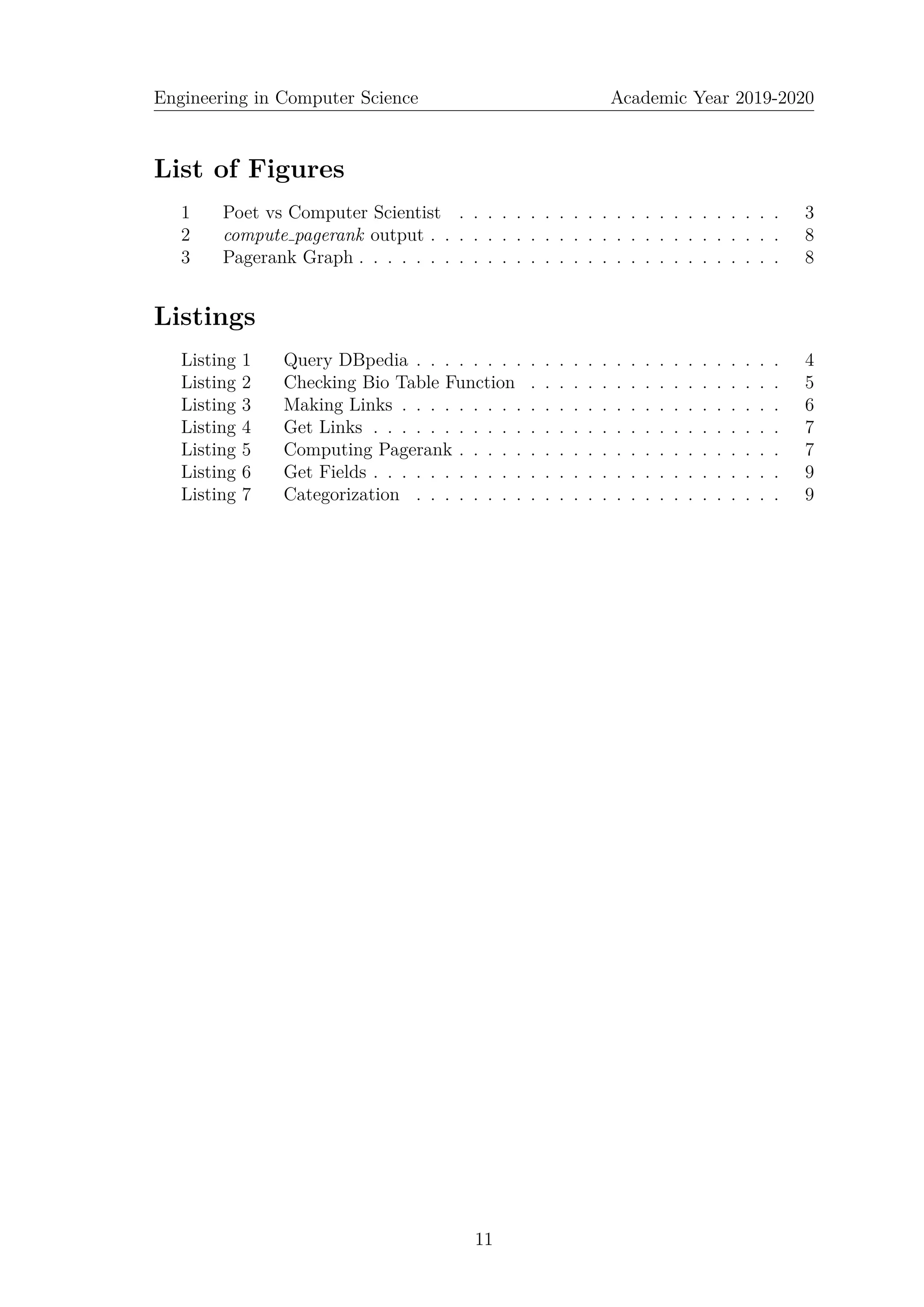 Engineering in Computer Science Academic Year 2019-2020
List of Figures
1 Poet vs Computer Scientist . . . . . . . . . . . . . . . . . . . . . . . 3
2 compute pagerank output . . . . . . . . . . . . . . . . . . . . . . . . . 8
3 Pagerank Graph . . . . . . . . . . . . . . . . . . . . . . . . . . . . . . 8
Listings
Listing 1 Query DBpedia . . . . . . . . . . . . . . . . . . . . . . . . . . 4
Listing 2 Checking Bio Table Function . . . . . . . . . . . . . . . . . . 5
Listing 3 Making Links . . . . . . . . . . . . . . . . . . . . . . . . . . . 6
Listing 4 Get Links . . . . . . . . . . . . . . . . . . . . . . . . . . . . . 7
Listing 5 Computing Pagerank . . . . . . . . . . . . . . . . . . . . . . . 7
Listing 6 Get Fields . . . . . . . . . . . . . . . . . . . . . . . . . . . . . 9
Listing 7 Categorization . . . . . . . . . . . . . . . . . . . . . . . . . . 9
11
 