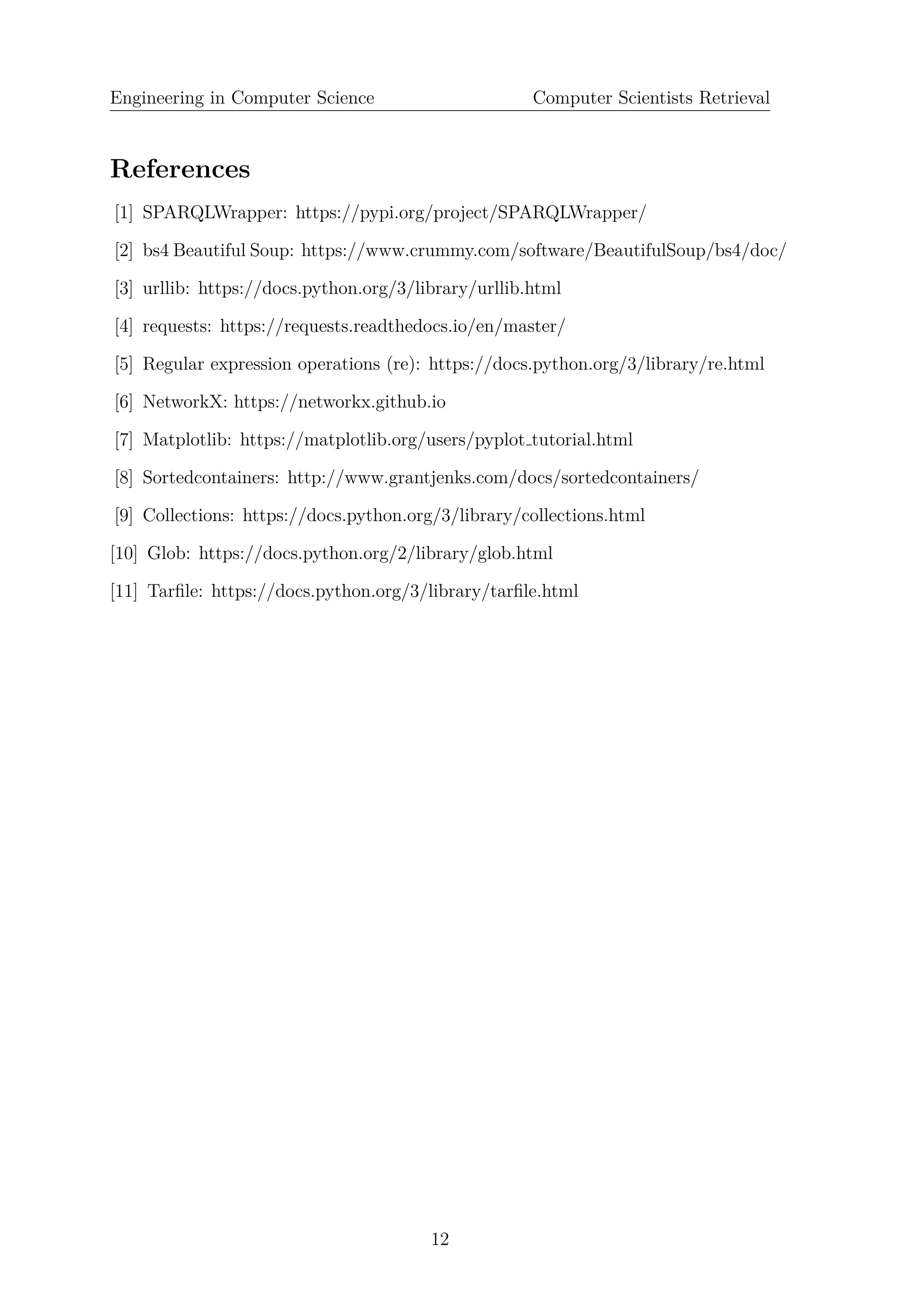 Engineering in Computer Science Computer Scientists Retrieval
References
[1] SPARQLWrapper: https://pypi.org/project/SPARQLWrapper/
[2] bs4 Beautiful Soup: https://www.crummy.com/software/BeautifulSoup/bs4/doc/
[3] urllib: https://docs.python.org/3/library/urllib.html
[4] requests: https://requests.readthedocs.io/en/master/
[5] Regular expression operations (re): https://docs.python.org/3/library/re.html
[6] NetworkX: https://networkx.github.io
[7] Matplotlib: https://matplotlib.org/users/pyplot tutorial.html
[8] Sortedcontainers: http://www.grantjenks.com/docs/sortedcontainers/
[9] Collections: https://docs.python.org/3/library/collections.html
[10] Glob: https://docs.python.org/2/library/glob.html
[11] Tarﬁle: https://docs.python.org/3/library/tarﬁle.html
12
 
