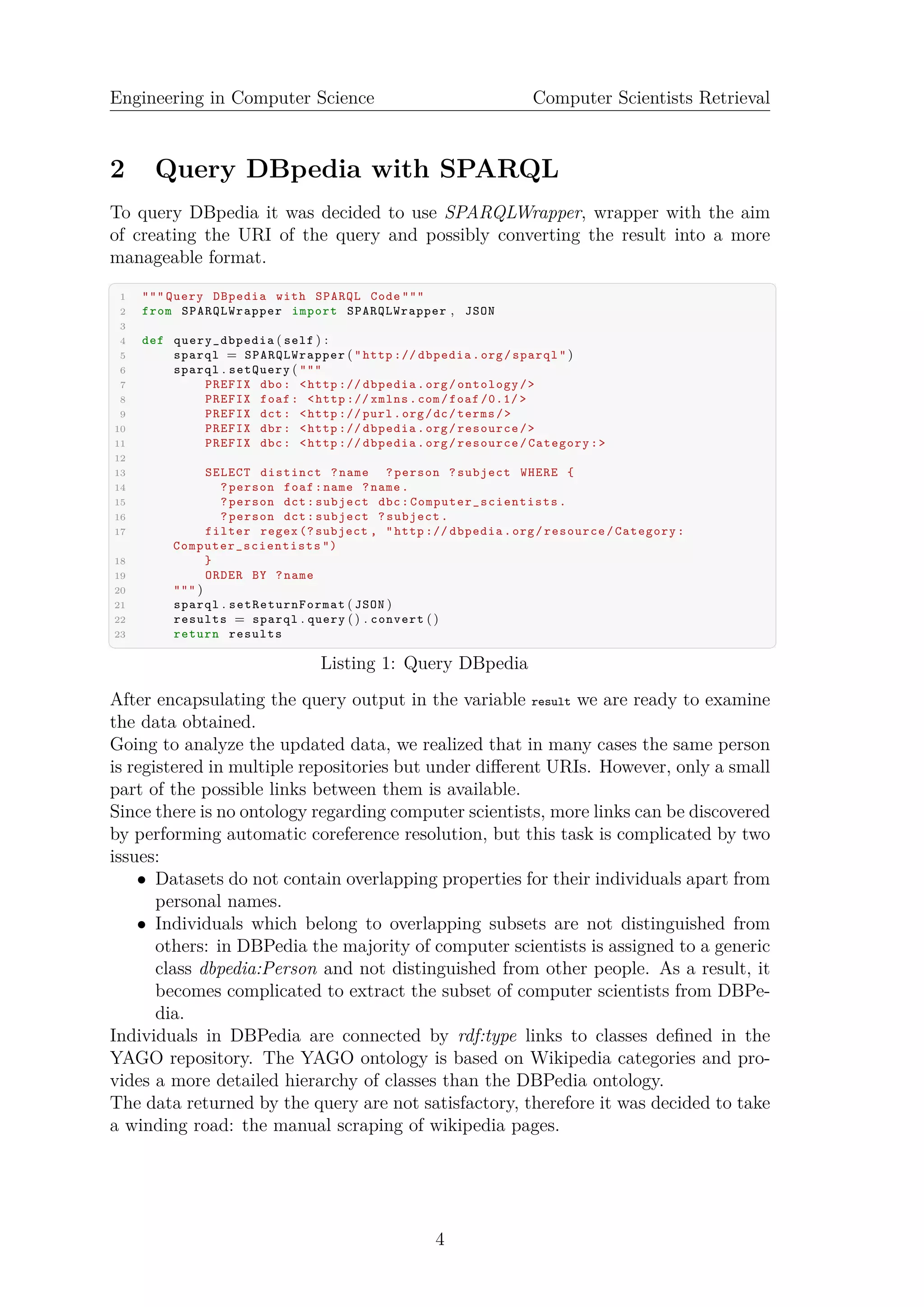 Engineering in Computer Science Computer Scientists Retrieval
2 Query DBpedia with SPARQL
To query DBpedia it was decided to use SPARQLWrapper, wrapper with the aim
of creating the URI of the query and possibly converting the result into a more
manageable format.
✞ ☎
1 """ Query DBpedia with SPARQL Code """
2 from SPARQLWrapper import SPARQLWrapper , JSON
3
4 def query_dbpedia ( self ) :
5 sparql = SPARQLWrapper ( "http :// dbpedia.org/sparql" )
6 sparql . setQuery ( """
7 PREFIX dbo: <http :// dbpedia.org/ontology/>
8 PREFIX foaf: <http :// xmlns.com/foaf /0.1/ >
9 PREFIX dct: <http :// purl.org/dc/terms/>
10 PREFIX dbr: <http :// dbpedia.org/resource/>
11 PREFIX dbc: <http :// dbpedia.org/resource/Category:>
12
13 SELECT distinct ?name ?person ?subject WHERE {
14 ?person foaf:name ?name.
15 ?person dct:subject dbc: Computer_scientists .
16 ?person dct:subject ?subject.
17 filter regex (? subject , "http :// dbpedia.org/resource/Category:
Computer_scientists ")
18 }
19 ORDER BY ?name
20 """ )
21 sparql . setReturnFormat ( JSON )
22 results = sparql . query () . convert ()
23 return results
✝ ✆
Listing 1: Query DBpedia
After encapsulating the query output in the variable result we are ready to examine
the data obtained.
Going to analyze the updated data, we realized that in many cases the same person
is registered in multiple repositories but under diﬀerent URIs. However, only a small
part of the possible links between them is available.
Since there is no ontology regarding computer scientists, more links can be discovered
by performing automatic coreference resolution, but this task is complicated by two
issues:
• Datasets do not contain overlapping properties for their individuals apart from
personal names.
• Individuals which belong to overlapping subsets are not distinguished from
others: in DBPedia the majority of computer scientists is assigned to a generic
class dbpedia:Person and not distinguished from other people. As a result, it
becomes complicated to extract the subset of computer scientists from DBPe-
dia.
Individuals in DBPedia are connected by rdf:type links to classes deﬁned in the
YAGO repository. The YAGO ontology is based on Wikipedia categories and pro-
vides a more detailed hierarchy of classes than the DBPedia ontology.
The data returned by the query are not satisfactory, therefore it was decided to take
a winding road: the manual scraping of wikipedia pages.
4
 