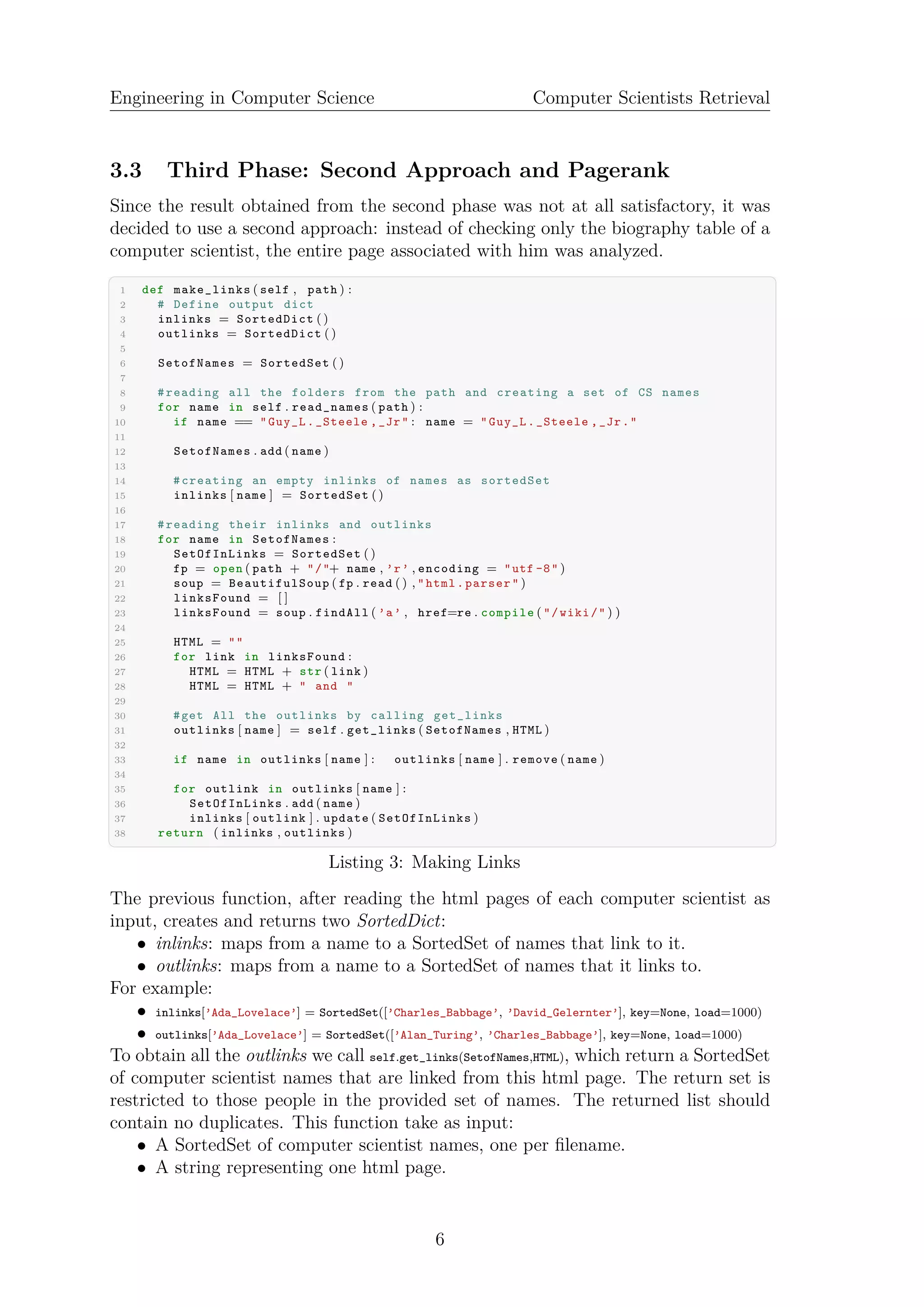 Engineering in Computer Science Computer Scientists Retrieval
3.3 Third Phase: Second Approach and Pagerank
Since the result obtained from the second phase was not at all satisfactory, it was
decided to use a second approach: instead of checking only the biography table of a
computer scientist, the entire page associated with him was analyzed.
✞ ☎
1 def make_links ( self , path ) :
2 # Define output dict
3 inlinks = SortedDict ()
4 outlinks = SortedDict ()
5
6 SetofNames = SortedSet ()
7
8 #reading all the folders from the path and creating a set of CS names
9 for name in self . read_names ( path ) :
10 if name == "Guy_L._Steele ,_Jr" : name = "Guy_L._Steele ,_Jr."
11
12 SetofNames . add ( name )
13
14 #creating an empty inlinks of names as sortedSet
15 inlinks [ name ] = SortedSet ()
16
17 #reading their inlinks and outlinks
18 for name in SetofNames :
19 SetOfInLinks = SortedSet ()
20 fp = open ( path + "/"+ name , ’r’ , encoding = "utf -8" )
21 soup = BeautifulSoup ( fp . read () , "html.parser" )
22 linksFound = [ ]
23 linksFound = soup . findAll ( ’a’ , href=re . compile ( "/wiki/" ) )
24
25 HTML = ""
26 for link in linksFound :
27 HTML = HTML + str ( link )
28 HTML = HTML + " and "
29
30 #get All the outlinks by calling get_links
31 outlinks [ name ] = self . get_links ( SetofNames , HTML )
32
33 if name in outlinks [ name ] : outlinks [ name ] . remove ( name )
34
35 for outlink in outlinks [ name ] :
36 SetOfInLinks . add ( name )
37 inlinks [ outlink ] . update ( SetOfInLinks )
38 return ( inlinks , outlinks )
✝ ✆
Listing 3: Making Links
The previous function, after reading the html pages of each computer scientist as
input, creates and returns two SortedDict:
• inlinks: maps from a name to a SortedSet of names that link to it.
• outlinks: maps from a name to a SortedSet of names that it links to.
For example:
• inlinks[’Ada_Lovelace’] = SortedSet([’Charles_Babbage’, ’David_Gelernter’], key=None, load=1000)
• outlinks[’Ada_Lovelace’] = SortedSet([’Alan_Turing’, ’Charles_Babbage’], key=None, load=1000)
To obtain all the outlinks we call self.get_links(SetofNames,HTML), which return a SortedSet
of computer scientist names that are linked from this html page. The return set is
restricted to those people in the provided set of names. The returned list should
contain no duplicates. This function take as input:
• A SortedSet of computer scientist names, one per ﬁlename.
• A string representing one html page.
6
 
