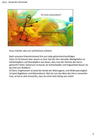 Jesus möchte, dass wir aufmerksam zuhören
Nach unserem Erkenntnisstand ihm aus Liebe gehorchen/nachfolgen
1Sam 15:22 Samuel aber sprach zu Saul: Hat der Herr dasselbe Wohlgefallen an 
Schlachtopfern und Brandopfern wie daran, dass man der Stimme des Herrn 
gehorcht? Siehe, Gehorsam ist besser als Schlachtopfer und Folgsamkeit besser als 
das Fett von Widdern!
23 Denn Ungehorsam ist [wie] die Sünde der Wahrsagerei, und Widerspenstigkeit 
ist [wie] Abgötterei und Götzendienst. Weil du nun das Wort des Herrn verworfen 
hast, so hat er dich verworfen, dass du nicht mehr König sein sollst!
9
Jesus ‐ Haupt der Gemeinde
 