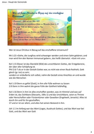 Wer ist Jesus Christus in Bezug auf das erschaffene Universum?
Mt 1:23 »Siehe, die Jungfrau wird schwanger werden und einen Sohn gebären; und 
man wird ihm den Namen Immanuel geben«, das heißt übersetzt: »Gott mit uns«.
Kol 1:15 Dieser ist das Ebenbild (Bild) des unsichtbaren Gottes, der Erstgeborene, 
der über aller Schöpfung ist.
Phil 2:6‐7 als er in der Gestalt Gottes war, es nicht wie einen Raub festhielt, Gott 
gleich (gr. Iso) zu sein;
sondern er entäußerte sich selbst, nahm die Gestalt eines Knechtes an und wurde 
wie die Menschen
Kol 1:19 Denn es gefiel [Gott], in ihm alle Fülle wohnen zu lassen
2:9 Denn in ihm wohnt die ganze Fülle der Gottheit leibhaftig;
Kol 1:16 Denn in ihm ist alles erschaffen worden, was im Himmel und was auf 
Erden ist, das Sichtbare (Diesseits, 1Mo 1) und das Unsichtbare, seien es Throne 
oder Herrschaften oder Fürstentümer oder Gewalten (Engelwelt, Jenseits): Alles ist 
durch ihn und für ihn geschaffen;
17 und er ist vor allem, und alles hat seinen Bestand in ihm.
Joh 1:1 Im Anfang war das Wort (Logos, Ausdruck Gottes), und das Wort war bei 
Gott, und das Wort war Gott
4
Jesus ‐ Haupt der Gemeinde
 
