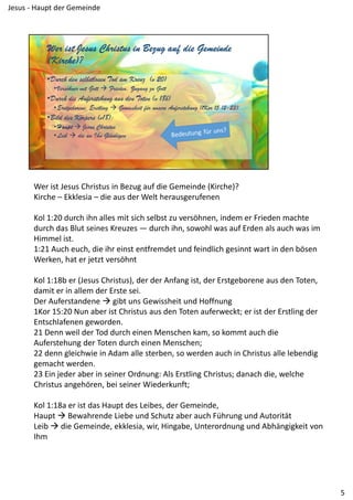 Wer ist Jesus Christus in Bezug auf die Gemeinde (Kirche)?
Kirche – Ekklesia – die aus der Welt herausgerufenen
Kol 1:20 durch ihn alles mit sich selbst zu versöhnen, indem er Frieden machte 
durch das Blut seines Kreuzes — durch ihn, sowohl was auf Erden als auch was im 
Himmel ist.
1:21 Auch euch, die ihr einst entfremdet und feindlich gesinnt wart in den bösen 
Werken, hat er jetzt versöhnt
Kol 1:18b er (Jesus Christus), der der Anfang ist, der Erstgeborene aus den Toten, 
damit er in allem der Erste sei.
Der Auferstandene  gibt uns Gewissheit und Hoffnung
1Kor 15:20 Nun aber ist Christus aus den Toten auferweckt; er ist der Erstling der 
Entschlafenen geworden.
21 Denn weil der Tod durch einen Menschen kam, so kommt auch die 
Auferstehung der Toten durch einen Menschen;
22 denn gleichwie in Adam alle sterben, so werden auch in Christus alle lebendig 
gemacht werden.
23 Ein jeder aber in seiner Ordnung: Als Erstling Christus; danach die, welche 
Christus angehören, bei seiner Wiederkunft;
Kol 1:18a er ist das Haupt des Leibes, der Gemeinde,
Haupt  Bewahrende Liebe und Schutz aber auch Führung und Autorität
Leib  die Gemeinde, ekklesia, wir, Hingabe, Unterordnung und Abhängigkeit von 
Ihm
5
Jesus ‐ Haupt der Gemeinde
 