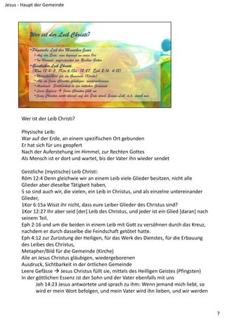 Wer ist der Leib Christi?
Physische Leib:
War auf der Erde, an einem spezifischen Ort gebunden
Er hat sich für uns geopfert
Nach der Auferstehung im Himmel, zur Rechten Gottes
Als Mensch ist er dort und wartet, bis der Vater ihn wieder sendet
Geistliche (mystische) Leib Christi:
Röm 12:4 Denn gleichwie wir an einem Leib viele Glieder besitzen, nicht alle 
Glieder aber dieselbe Tätigkeit haben,
5 so sind auch wir, die vielen, ein Leib in Christus, und als einzelne untereinander 
Glieder,
1Kor 6:15a Wisst ihr nicht, dass eure Leiber Glieder des Christus sind?
1Kor 12:27 Ihr aber seid [der] Leib des Christus, und jeder ist ein Glied [daran] nach 
seinem Teil.
Eph 2:16 und um die beiden in einem Leib mit Gott zu versöhnen durch das Kreuz, 
nachdem er durch dasselbe die Feindschaft getötet hatte.
Eph 4:12 zur Zurüstung der Heiligen, für das Werk des Dienstes, für die Erbauung 
des Leibes des Christus,
Metapher/Bild für die Gemeinde (Kirche)
Alle an Jesus Christus gläubigen, wiedergeborenen
Ausdruck, Sichtbarkeit in der örtlichen Gemeinde
Leere Gefässe  Jesus Christus füllt sie, mittels des Heilligen Geistes (Pfingsten)
In der göttlichen Essenz ist der Sohn und der Vater ebenfalls mit uns
Joh 14:23 Jesus antwortete und sprach zu ihm: Wenn jemand mich liebt, so 
wird er mein Wort befolgen, und mein Vater wird ihn lieben, und wir werden 
7
Jesus ‐ Haupt der Gemeinde
 