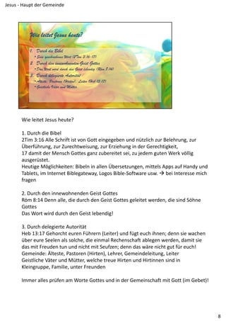 Wie leitet Jesus heute?
1. Durch die Bibel
2Tim 3:16 Alle Schrift ist von Gott eingegeben und nützlich zur Belehrung, zur 
Überführung, zur Zurechtweisung, zur Erziehung in der Gerechtigkeit,
17 damit der Mensch Gottes ganz zubereitet sei, zu jedem guten Werk völlig 
ausgerüstet.
Heutige Möglichkeiten: Bibeln in allen Übersetzungen, mittels Apps auf Handy und 
Tablets, im Internet Biblegateway, Logos Bible‐Software usw.  bei Interesse mich 
fragen
2. Durch den innewohnenden Geist Gottes
Röm 8:14 Denn alle, die durch den Geist Gottes geleitet werden, die sind Söhne 
Gottes
Das Wort wird durch den Geist lebendig!
3. Durch delegierte Autorität
Heb 13:17 Gehorcht euren Führern (Leiter) und fügt euch ihnen; denn sie wachen 
über eure Seelen als solche, die einmal Rechenschaft ablegen werden, damit sie 
das mit Freuden tun und nicht mit Seufzen; denn das wäre nicht gut für euch!
Gemeinde: Älteste, Pastoren (Hirten), Lehrer, Gemeindeleitung, Leiter
Geistliche Väter und Mütter, welche treue Hirten und Hirtinnen sind in 
Kleingruppe, Familie, unter Freunden
Immer alles prüfen am Worte Gottes und in der Gemeinschaft mit Gott (im Gebet)!
8
Jesus ‐ Haupt der Gemeinde
 