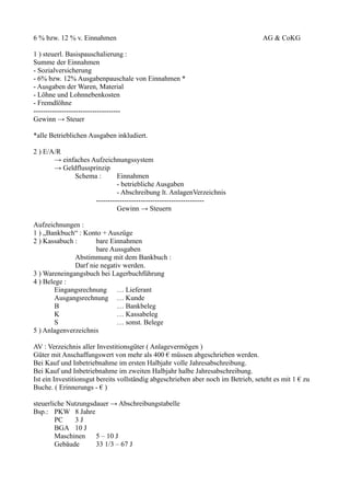 6 % bzw. 12 % v. Einnahmen                                                         AG & CoKG

1 ) steuerl. Basispauschalierung :
Summe der Einnahmen
- Sozialversicherung
- 6% bzw. 12% Ausgabenpauschale von Einnahmen *
- Ausgaben der Waren, Material
- Löhne und Lohnnebenkosten
- Fremdlöhne
-------------------------------------
Gewinn → Steuer

*alle Betrieblichen Ausgaben inkludiert.

2 ) E/A/R
       → einfaches Aufzeichnungssystem
       → Geldflussprinzip
             Schema :        Einnahmen
                             - betriebliche Ausgaben
                             - Abschreibung lt. AnlagenVerzeichnis
                    ----------------------------------------------
                             Gewinn → Steuern

Aufzeichnungen :
1 ) „Bankbuch“ : Konto + Auszüge
2 ) Kassabuch :      bare Einnahmen
                     bare Aussgaben
              Abstimmung mit dem Bankbuch :
              Darf nie negativ werden.
3 ) Wareneingangsbuch bei Lagerbuchführung
4 ) Belege :
        Eingangsrechnung … Lieferant
        Ausgangsrechnung … Kunde
        B                    … Bankbeleg
        K                    … Kassabeleg
        S                    … sonst. Belege
5 ) Anlagenverzeichnis

AV : Verzeichnis aller Investitionsgüter ( Anlagevermögen )
Güter mit Anschaffungswert von mehr als 400 € müssen abgeschrieben werden.
Bei Kauf und Inbetriebnahme im ersten Halbjahr volle Jahresabschreibung.
Bei Kauf und Inbetriebnahme im zweiten Halbjahr halbe Jahresabschreibung.
Ist ein Investitionsgut bereits vollständig abgeschrieben aber noch im Betrieb, seteht es mit 1 € zu
Buche. ( Erinnerungs - € )

steuerliche Nutzungsdauer → Abschreibungstabelle
Bsp.: PKW 8 Jahre
        PC    3J
        BGA 10 J
        Maschinen    5 – 10 J
        Gebäude      33 1/3 – 67 J
 
