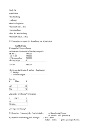 Inhalt AV :
•Kaufdatum
•Beschreibung
•Lieferant
•Anschaffungswert
•Buchwert am 1.1.JJJJ
•Nutzungsdauer
•Wert der Abschreibung
•Buchwert am 31.12.JJJJ

6 ) Personalverrechnung bei Anstellung von Mitarbeitern

       Buchhaltung
1 ) doppelte Erfolgsrechnung
•indirekt aus Bilanz durch Vorjahresvergleich
EK 31.12.             50.000€
-EK 01.01.            30.000€
+ Privatentnahme      20.000€
- Privateinlage       0

Gewinn                40.000€

•direkt aus der Gewinn & Verlust – Rechnung :
   Erträge
   Aufwendungen

Gewinn
V     Bilanz          K

AV                  EK
UV                  FK

„Bestandsverrechnung“ lt. Inventur

A      G&V           E
A                    E
Gewinn

„Ervolgsverrechnung“

2 ) Doppeltes Erfasssen jedes Geschäftsfalles    → Hauptbuch ( Konten )
                                                 → Journal ( zeitl. geordnet )
3 ) Doppelte Verbuchung jedes Betrages     → Soll – Seite
                                           → Haben – Seiten        jedes jeweiligen Kontos
 