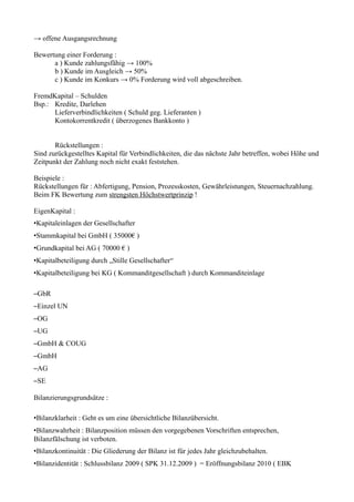 → offene Ausgangsrechnung

Bewertung einer Forderung :
      a ) Kunde zahlungsfähig → 100%
      b ) Kunde im Ausgleich → 50%
      c ) Kunde im Konkurs → 0% Forderung wird voll abgeschreiben.

FremdKapital – Schulden
Bsp.: Kredite, Darlehen
      Lieferverbindlichkeiten ( Schuld geg. Lieferanten )
      Kontokorrentkredit ( überzogenes Bankkonto )


       Rückstellungen :
Sind zurückgestelltes Kapital für Verbindlichkeiten, die das nächste Jahr betreffen, wobei Höhe und
Zeitpunkt der Zahlung noch nicht exakt feststehen.

Beispiele :
Rückstellungen für : Abfertigung, Pension, Prozesskosten, Gewährleistungen, Steuernachzahlung.
Beim FK Bewertung zum strengsten Höchstwertprinzip !

EigenKapital :
•Kapitaleinlagen der Gesellschafter
•Stammkapital bei GmbH ( 35000€ )
•Grundkapital bei AG ( 70000 € )
•Kapitalbeteiligung durch „Stille Gesellschafter“
•Kapitalbeteiligung bei KG ( Kommanditgesellschaft ) durch Kommanditeinlage

–GbR
–Einzel UN
–OG
–UG
–GmbH & COUG
–GmbH
–AG
–SE

Bilanzierungsgrundsätze :

•Bilanzklarheit : Geht es um eine übersichtliche Bilanzübersicht.
•Bilanzwahrheit : Bilanzposition müssen den vorgegebenen Vorschriften entsprechen,
Bilanzfälschung ist verboten.
•Bilanzkontinuität : Die Gliederung der Bilanz ist für jedes Jahr gleichzubehalten.
•Bilanzidentität : Schlussbilanz 2009 ( SPK 31.12.2009 ) = Eröffnungsbilanz 2010 ( EBK
 