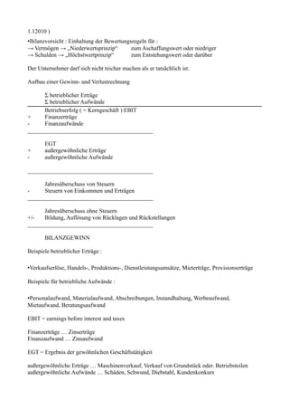 1.12010 )
•Bilanzvorsicht : Einhaltung der Bewertungsregeln für :
→ Vermögen → „Niederwertsprinzip“          zum Aschaffungswert oder niedriger
→ Schulden → „Höchstwertprinzip“           zum Entstehungswert oder darüber

Der Unternehmer darf sich nicht reicher machen als er tatsächlich ist.

Aufbau einer Gewinn- und Verlustrechnung

      Σ betrieblicher Erträge
      Σ betrieblicher Aufwände
      Betriebserfolg ( = Kerngeschäft ) EBIT
+     Finanzerträge
-     Finanzaufwände
___________________________________________

       EGT
+      außergewöhnliche Erträge
-      außergewöhnliche Aufwände

___________________________________________

      Jahresüberschuss von Steuern
-     Steuern von Einkommen und Erträgen
___________________________________________

      Jahresüberschuss ohne Steuern
+/-   Bildung, Auflösung von Rücklagen und Rückstellungen
___________________________________________

       BILANZGEWINN

Beispiele betrieblicher Erträge :

•Verkaufserlöse, Handels-, Produktions-, Dienstleistungsumsätze, Mieterträge, Provisionserträge

Beispiele für betriebliche Aufwände :

•Personalaufwand, Materialaufwand, Abschreibungen, Instandhaltung, Werbeaufwand,
Mietaufwand, Beratungsaufwand

EBIT = earnings before interest and taxes

Finanzerträge … Zinserträge
Finanzaufwand … Zinsaufwand

EGT = Ergebnis der gewöhnlichen Geschäftstätigkeit

außergewöhnliche Erträge … Maschinenverkauf, Verkauf von Grundstück oder. Betriebsteilen
außergewöhnliche Aufwände … Schäden, Schwund, Diebstahl, Kundenkonkurs
 