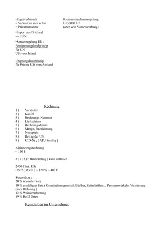 •Eigenverbrauch                       Kleinunternehmerregelung
= Verkauf an sich selbst              E<30000 €/J
= Privatentnahme                      (aber kein Vorsetuerabzug)
•Import aus Drittland
→ EUSt
•Sonderregelung EU :
Bestimmungslandprinzip
für UN
USt vom Inland

Ursprungslandprinzip
für Private USt vom Ausland




                        Rechnung
1)     Verkäufer
2)     Käufer
3)     Rechnungs-Nummer
4)     Lieferdatum
5)     Rechnungsdatum
6)     Menge, Bezeichnung
7)     Nettopreis
8)     Betrag der USt
9)     UID-Nr ; [ ATU 8stellig ]

Kleinbetragsrechnung
< 150 €

2 ; 7 ; 8 (= Bruttobetrag ) kann entfallen

2400 € ink. USt
USt ? ( MwSt ) = 120 % = 400 €

Steuersätze :
20 % normaler Satz
10 % ermäßigter Satz ( Grundnahrungsmittel, Bücher, Zeitschriften..., Personenverkehr, Vermietung
einer Wohnung )
12 % Weinverarbeitung
19 % Bei 2 Orten

       Kennzahlen im Unternehmen
 