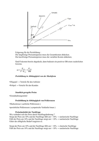 Folgerung für die Preisbildung :
       Die langfristige Preisuntergrenze muss die Gesamtkosten abdecken.
       Die kurzfristige Preisuntergrenze muss die variablen Kosten abdecken.

       Sind Fixkosten bereits abgedeckt, dann bedeutet ein positiver DB einen zusätzlichen
       Gewinn.

               K fix   K
        m=            = fix
             P ° K var DB

       Preisbildung in Abhängigkeit von der Marktform

•Oligopol → Vorteile für den Anbieter
•Polipol → Vorteile für den Kunden


       Staatlich geregelte Preise
•Grundnahrungsmittel

       Preisbildung in Abhängigkeit von Präferenzen
•Markentreue ( sachliche Präferenzen )
•persönliche Präferenzen ( sympatische Verkäufer/innen )

        Preiselastizität der Nachfrage
Wie verändert sich der Preis durch Nachfrageänderung ?
Steigt der Preis um 10% und die Nachfrage fällt um < 10% → unelastische Nachfrage
Fällt der Preis um 10% und die Nachfrage steigt um < 10% → unelastische Nachfrage
Güter des alltägliche Bedarf reagieren so.

Steigt der Preis um 10% und die Nachfrage fällt um > 10% → elastische Nachfrage
Fällt der Preis um 10% und die Nachfrage steigt um > 10% → unelastische Nachfrage
 