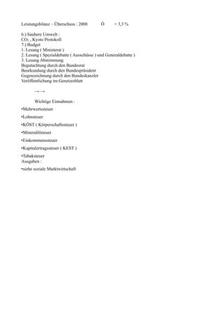Leistungsbilanz – Überschuss : 2008        Ö      + 3,3 %

6.) Saubere Umwelt :
CO2 , Kyoto Protokoll
7.) Budget
1. Lesung ( Ministerat )
2. Lesung ( Spezialdebatte ( Ausschüsse ) und Generaldebatte )
3. Lesung Abstimmung
Begutachtung durch den Bundesrat
Beurkundung durch den Bundespräsident
Gegenzeichnung durch den Bundeskanzler
Veröffentlichung im Gesetzesblatt

       →→

       Wichtige Einnahmen :
•Mehrwertssteuer
•Lohnsteuer
•KÖST ( Körperschaftssteuer )
•Mineralölsteuer
•Einkommenssteuer
•Kapitalertragssteuer ( KEST )
•Tabaksteuer
Ausgaben :
•siehe soziale Marktwirtschaft
 