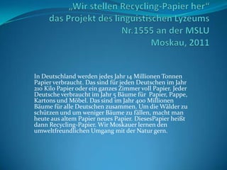 In Deutschland werden jedes Jahr 14 Millionen Tonnen
Papier verbraucht. Das sind für jeden Deutschen im Jahr
210 Kilo Papier oder ein ganzes Zimmer voll Papier. Jeder
Deutsche verbraucht im Jahr 5 Bäume für Papier, Pappe,
Kartons und Möbel. Das sind im Jahr 400 Millionen
Bäume für alle Deutschen zusammen. Um die Wälder zu
schützen und um weniger Bäume zu fällen, macht man
heute aus altem Papier neues Papier. DiesesPapier heißt
dann Recycling-Papier. Wir Moskauer lernen den
umweltfreundlichen Umgang mit der Natur gern.
 