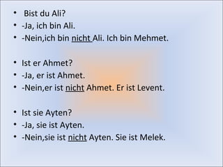 • Bist du Ali? 
• -Ja, ich bin Ali. 
• -Nein,ich bin nicht Ali. Ich bin Mehmet. 
• Ist er Ahmet? 
• -Ja, er ist Ahmet. 
• -Nein,er ist nicht Ahmet. Er ist Levent. 
• Ist sie Ayten? 
• -Ja, sie ist Ayten. 
• -Nein,sie ist nicht Ayten. Sie ist Melek. 
 