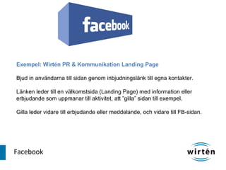 Exempel: Wirtén PR & Kommunikation Landing Page

Bjud in användarna till sidan genom inbjudningslänk till egna kontakter.

Länken leder till en välkomstsida (Landing Page) med information eller
erbjudande som uppmanar till aktivitet, att ”gilla” sidan till exempel.

Gilla leder vidare till erbjudande eller meddelande, och vidare till FB-sidan.




Facebook
 