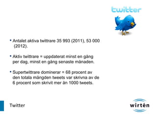  Antalet aktiva twittrare 35 993 (2011), 53 000
  (2012).

 Aktiv twittrare = uppdaterat minst en gång
  per dag, minst en gång senaste månaden.

 Supertwittrare dominerar = 68 procent av
  den totala mängden tweets var skrivna av de
  6 procent som skrivit mer än 1000 tweets.




Twitter
 