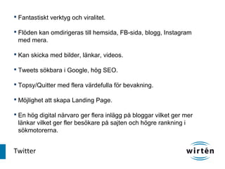  Fantastiskt verktyg och viralitet.

 Flöden kan omdirigeras till hemsida, FB-sida, blogg, Instagram
  med mera.

 Kan skicka med bilder, länkar, videos.

 Tweets sökbara i Google, hög SEO.

 Topsy/Quitter med flera värdefulla för bevakning.

 Möjlighet att skapa Landing Page.

 En hög digital närvaro ger flera inlägg på bloggar vilket ger mer
  länkar vilket ger fler besökare på sajten och högre rankning i
  sökmotorerna.


Twitter
 