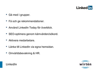  Gå med i grupper.

 Få och ge rekommendationer.

 Använd LinkedIn Today för överblick.

 SEO-optimera genom kärnvärden/sökord.

 Aktivera medarbetare.

 Länka till LinkedIn via egna hemsidan.

 Omvärldsbevakning & HR.



LinkedIn
 