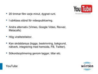  20 timmar film varje minut, dygnet runt.

 I särklass störst för videopublicering.

 Andra alternativ (Vimeo, Google Video, Revver,
  Metacafe)

 Hög viralitetsfaktor.

 Kan skräddarsys (logga, beskrivning, bakgrund,
  nätverk, integrering med hemsida, FB, Twitter).

 Sökordsoptimering genom taggar, titlar etc.



YouTube
 