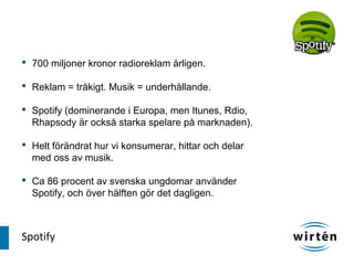  700 miljoner kronor radioreklam årligen.

 Reklam = tråkigt. Musik = underhållande.

 Spotify (dominerande i Europa, men Itunes, Rdio,
  Rhapsody är också starka spelare på marknaden).

 Helt förändrat hur vi konsumerar, hittar och delar
  med oss av musik.

 Ca 86 procent av svenska ungdomar använder
  Spotify, och över hälften gör det dagligen.



Spotify
 