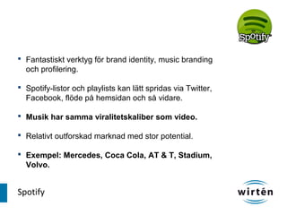 Fantastiskt verktyg för brand identity, music branding
  och profilering.

 Spotify-listor och playlists kan lätt spridas via Twitter,
  Facebook, flöde på hemsidan och så vidare.

 Musik har samma viralitetskaliber som video.

 Relativt outforskad marknad med stor potential.

 Exempel: Mercedes, Coca Cola, AT & T, Stadium,
  Volvo.


Spotify
 