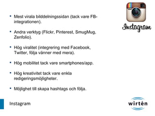  Mest virala bilddelningssidan (tack vare FB-
  integrationen).

 Andra verktyg (Flickr, Pinterest, SmugMug,
  Zenfolio).

 Hög viralitet (integrering med Facebook,
  Twitter, följa vänner med mera).

 Hög mobilitet tack vare smartphones/app.

 Hög kreativitet tack vare enkla
  redigeringsmöjligheter.

 Möjlighet till skapa hashtags och följa.


Instagram
 