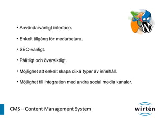 • Användarvänligt interface.

  • Enkelt tillgång för medarbetare.

  • SEO-vänligt.

  • Pålitligt och översiktligt.

  • Möjlighet att enkelt skapa olika typer av innehåll.

  • Möjlighet till integration med andra social media kanaler.




CMS – Content Management System
 