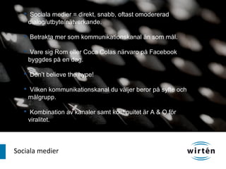  Sociala medier = direkt, snabb, oftast omodererad
    dialog/utbyte/nätverkande.

    Betrakta mer som kommunikationskanal än som mål.

    Vare sig Rom eller Coca Colas närvaro på Facebook
    byggdes på en dag.

    Don’t believe the hype!

    Vilken kommunikationskanal du väljer beror på syfte och
    målgrupp.

    Kombination av kanaler samt kontinuitet är A & O för
    viralitet.




Sociala medier
 