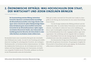 2 
 . Ö konomische Erträge: Was Hochschulen dem Staat,
der Wirtschaft und jedem einzelnen bringen
Der Zusammenhang zwischen Bildung, technischem
Fortschritt, Wachstum und Arbeitsmärkten beschäftigt
die Wirtschaftswissenschaften schon lange. Bereits in den
1950er-Jahren erkannte der spätere Nobelpreisträger Robert
Solow die Bedeutung des wissenschaftlich-technischen
Fortschritts für das Wirtschaftswachstum. Später zeigten
verschiedene ökonomische Studien, dass insbesondere der
Ausbildungsstand der Menschen die Unterschiede im mate­
riellen Reichtum verschiedener Länder erklären kann.
Hochschulen leisten einen wesentlichen Beitrag für den wirtschaftlichen Wohlstand eines Landes. Sie sind Ort der Forschung und schaffen
damit die Grundlage für technologischen Fortschritt, den wichtigsten
Wachstumstreiber von hochentwickelten Industrienationen. Sie bilden
den akademischen Nachwuchs aus, der als Fachpersonal von Unternehmen und Staat dringend benötigt wird. Innovationen, als Quelle
einer steigenden Produktivität der Wirtschaft, profitieren von Aktivitäten des Wissenstransfers seitens der Hochschulen.

Stifterverband | Wirtschaftsfaktor Hochschule | Ökonomische Erträge

Dabei gilt: Je höher entwickelt die Wirtschaft eines Landes ist, desto
größer ist der Beitrag, den Hochschulen für eine weitere Entwicklung
leisten können.
Von den Erträgen akademischer Bildung profitieren auch die
Studierenden selbst. Sie erzielen höhere Einkommen und sind seltener
arbeitslos. Auch dadurch verdient der Staat an der Ausbildung mit,
denn er spart Sozialausgaben und gewinnt Steuereinnahmen. Der Wert
eines Hochschulstudiums hat in den vergangenen Jahren sogar weiter
zugenommen. Das rechtfertigt auch die steigende Zahl von Akademikern in Deutschland. Doch trotz des Anstiegs liegt der Anteil der Hochschulabsolventen unter dem europäischen Durchschnitt.
Die ökonomischen Erträge durch Hochschulen sind hoch und
übertreffen die geleisteten Investitionen. Die gestiegenen Ausgaben für
Wissenschaft in Deutschland sind also gut angelegt. Die Hochschulen
sollten davon in Zukunft noch mehr profitieren.

– 17 –

 