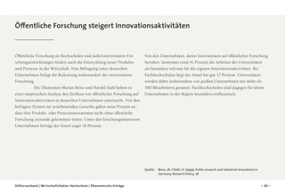 Öffentliche Forschung steigert Innovationsaktivitäten

Öffentliche Forschung an Hochschulen und außeruniversitären Forschungseinrichtungen fördert auch die Entwicklung neuer Produkte
und Prozesse in der Wirtschaft. Eine Befragung unter deutschen
Unternehmen belegt die Bedeutung insbesondere der universitären
Forschung.
	
Die Ökonomen Marian Beise und Harald Stahl haben in
einer empirischen Analyse den Einfluss von öffentlicher Forschung auf
Innovationsaktivitäten in deutschen Unternehmen untersucht. Von den
befragten Firmen im verarbeitenden Gewerbe gaben neun Prozent an,
dass ihre Produkt- oder Prozessinnovationen nicht ohne öffentliche
Forschung zustande gekommen wären. Unter den forschungsintensiven
Unter­ ehmen beträgt der Anteil sogar 16 Prozent.
n

Von den Unternehmen, deren Innovationen auf öffentlicher Forschung
beruhen, benennen rund 41 Prozent die Arbeiten der Universitäten
als besonders relevant für die eigenen Innovationsaktivitäten. Bei
Fachhochschulen liegt der Anteil bei gut 17 Prozent. Universitäten
werden dabei insbesondere von großen Unternehmen mit mehr als
500 Mitarbeitern genannt. Fachhochschulen sind dagegen für kleine
Unternehmen in der Region besonders einflussreich.

Quelle: 	
Beise, M. / Stahl, H. (1999): Public research and industrial innovations in
Germany, Research Policy, 28
Stifterverband | Wirtschaftsfaktor Hochschule | Ökonomische Erträge

– 29 –

 