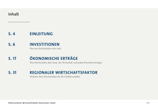 Inhalt

S. 4 	

Einleitung	

S. 6 	Investitionen
Was uns Hochschulen wert sind	

S. 17 	
Ökonomische Erträge	
Was Hochschulen dem Staat, der Wirtschaft und jedem Einzelnen bringen

S. 31 	Regionaler Wirtschaftsfaktor
Welchen Wert Hochschulen für ihr Umfeld schaffen

Stifterverband | Wirtschaftsfaktor Hochschule | Inhalt

–3–

 