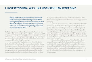 1. Investitionen: Was uns Hochschulen wert sind

Bildung und Forschung sind Investitionen in die Gesell­
schaft von morgen und die zukünftige wirtschaftliche
Leistungsfähigkeit eines Landes. Sie lohnen sich für Staat,
Wirtschaft und jeden Einzelnen. Alle drei Gruppen sind
daher auch an deren Finanzierung beteiligt, wenn auch
in unterschiedlichem Maße.
Die Bundesregierung hat sich zum Ziel gesetzt, zehn Prozent der deutschen Wirtschaftsleistung in Forschung und Lehre zu investieren. 2007
lag der Anteil bei 8,4 Prozent, bis 2012 konnte er auf 9,5 Prozent gesteigert werden. Insbesondere die Wirtschaft und der Bund haben in den
vergangenen Jahren ihre Ausgaben gesteigert.
Im internationalen Vergleich investiert Deutschland überdurchschnittlich in Forschung, aber unterdurchschnittlich in Bildung.
Das zeigt sich auch im Hochschulbereich, der beide Bereiche abdeckt.
Zwar stiegen die Ausgaben der akademischen Einrichtungen insgesamt, gemessen an der wachsenden Studierendenzahl hat sich die
Ausstattung jedoch häufig verschlechtert. Grund dafür ist vor allem

Stifterverband | Wirtschaftsfaktor Hochschule | Investitionen

die stagnierende Grundfinanzierung durch die Bundesländer. Mehr
Mittel stehen dagegen für drittmittelfinanzierte Forschungsprojekte zur
Verfügung.
Anders als in vielen anderen Ländern wird in Deutschland die
Finanzierung der Hochschulen überwiegend als Aufgabe des Staates
gesehen. Dabei unterstützt der private Sektor durch Stiftungen und
Unternehmen Forschung und Lehre mit bedeutenden Beiträgen. Die
finanzielle Beteiligung der Studierenden ist hingegen verschwindend
gering. Wenige Jahre nach ihrer Einführung haben alle Bundesländer
die Studiengebühren wieder abgeschafft. Öffentliche Hochschulen sind
damit wieder beitragsfrei.
Hochschulen sind Kulturgut und Wirtschaftsfaktor. Eine
adäquate Finanzierung der Hochschulen als Kernstück der Wissenschaft ist deshalb eine gesellschaftliche Notwendigkeit. Eine stärkere
Berücksichtigung der Lehre, die Beibehaltung des wettbewerblichen
Gedankens und eine wachsende Beteiligung der privaten Seite, wie es
auch die Mehrheit der Hochschulen wünscht, sind Ansatzpunkte für
Verbesserungen.

–6–

 