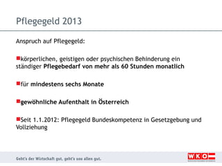 Pflegegeld 2013
Anspruch auf Pflegegeld:
körperlichen, geistigen oder psychischen Behinderung ein
ständiger Pflegebedarf von mehr als 60 Stunden monatlich
für mindestens sechs Monate
gewöhnliche Aufenthalt in Österreich
Seit 1.1.2012: Pflegegeld Bundeskompetenz in Gesetzgebung und
Vollziehung

 