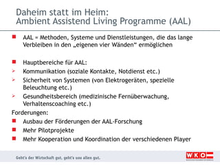 Daheim statt im Heim:
Ambient Assistend Living Programme (AAL)


AAL = Methoden, Systeme und Dienstleistungen, die das lange
Verbleiben in den „eigenen vier Wänden“ ermöglichen

Hauptbereiche für AAL:

Kommunikation (soziale Kontakte, Notdienst etc.)

Sicherheit von Systemen (von Elektrogeräten, spezielle
Beleuchtung etc.)

Gesundheitsbereich (medizinische Fernüberwachung,
Verhaltenscoaching etc.)
Forderungen:
 Ausbau der Förderungen der AAL-Forschung
 Mehr Pilotprojekte
 Mehr Kooperation und Koordination der verschiedenen Player


 