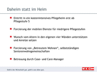 Daheim statt im Heim
 Eintritt in ein kostenintensives Pflegeheim erst ab
Pflegestufe 5
 Forcierung der mobilen Dienste für niedrigere Pflegestufen
 Wunsch vom Altern in den eigenen vier Wänden unterstützen
und Anreize setzen
 Forcierung von „Betreutem Wohnen“, selbstständigen
Seniorenwohngemeinschaften
 Betreuung durch Case- und Care-Manager

 