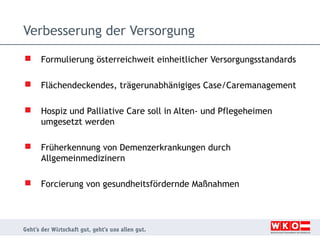 Verbesserung der Versorgung


Formulierung österreichweit einheitlicher Versorgungsstandards



Flächendeckendes, trägerunabhänigiges Case/Caremanagement



Hospiz und Palliative Care soll in Alten- und Pflegeheimen
umgesetzt werden



Früherkennung von Demenzerkrankungen durch
Allgemeinmedizinern



Forcierung von gesundheitsfördernde Maßnahmen

 